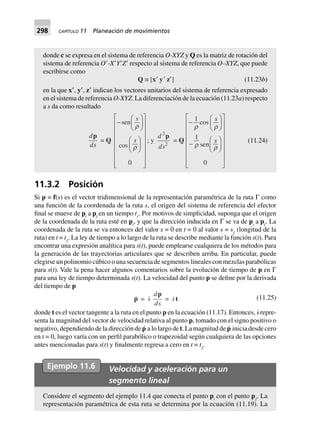 298 CAPÍTULO 11 Planeación de movimientos
11.3.2 Posición
Si p = f(s) es el vector tridimensional de la representación paramétrica de la ruta Γ como
una función de la coordenada de la ruta s, el origen del sistema de referencia del efector
final se mueve de pi
a pf
en un tiempo tƒ
. Por motivos de simplicidad, suponga que el origen
de la coordenada de la ruta esté en pi
, y que la dirección inducida en Γ se va de pi
a pf
. La
coordenada de la ruta se va entonces del valor s = 0 en t = 0 al valor s = sƒ
(longitud de la
ruta) en t = tƒ
. La ley de tiempo a lo largo de la ruta se describe mediante la función s(t). Para
encontrar una expresión analítica para s(t), puede emplearse cualquiera de los métodos para
la generación de las trayectorias articulares que se describen arriba. En particular, puede
elegirse un polinomio cúbico o una secuencia de segmentos lineales con mezclas parabólicas
para s(t). Vale la pena hacer algunos comentarios sobre la evolución de tiempo de p en Γ
para una ley de tiempo determinada s(t). La velocidad del punto p se define por la derivada
del tiempo de p
p = s
d
ds
p
= st (11.25)
donde t es el vector tangente a la ruta en el punto p en la ecuación (11.17). Entonces, s· repre-
senta la magnitud del vector de velocidad relativa al punto p, tomado con el signo positivo o
negativo, dependiendo de la dirección de p· a lo largo de t. La magnitud de p· inicia desde cero
en t = 0, luego varía con un perfil parabólico o trapezoidal según cualquiera de las opciones
antes mencionadas para s(t) y finalmente regresa a cero en t = tƒ
.
donde c se expresa en el sistema de referencia O-XYZ y Q es la matriz de rotación del
sistema de referencia OЈ-XЈYЈZЈ respecto al sistema de referencia O–XYZ, que puede
escribirse como
Q ∫ [x¢ y¢ z¢] (11.23b)
en la que x؅, y؅, z؅ indican los vectores unitarios del sistema de referencia expresado
en el sistema de referencia O-XYZ. La diferenciación de la ecuación (11.23a) respecto
a s da como resultado
d
ds
p
= Q
-
F
HG I
KJ
F
HG I
KJ
L
N
MMMMMMM
O
Q
PPPPPPP
sen
cos
s
s
r
r
0
; y
d
ds
2
2
p
= Q
-
F
HG I
KJ
-
F
HG I
KJ
L
N
MMMMMMM
O
Q
PPPPPPP
1
1
0
r r
r r
cos
sen
s
s (11.24)
Ejemplo 11.6 Velocidad y aceleración para un
segmento lineal
Considere el segmento del ejemplo 11.4 que conecta el punto pi
con el punto pƒ
. La
representación paramétrica de esta ruta se determina por la ecuación (11.19). La
 