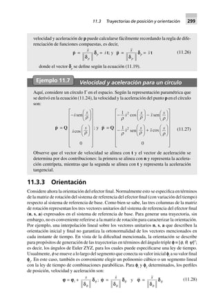 11.3.3 Orientación
Considere ahora la orientación del efector final. Normalmente esto se especifica en términos
de la matriz de rotación del sistema de referencia del efector final (con variación del tiempo)
respecto al sistema de referencia de base. Como bien se sabe, las tres columnas de la matriz
de rotación representan los tres vectores unitarios del sistema de referencia del efector final
(n, s, a) expresados en el sistema de referencia de base. Para generar una trayectoria, sin
embargo, no es conveniente referirse a la matriz de rotación para caracterizar la orientación.
Por ejemplo, una interpolación lineal sobre los vectores unitarios n, s, a que describen la
orientación inicial y final no garantiza la ortonormalidad de los vectores mencionados en
cada instante de tiempo. En vista de la dificultad mencionada, la orientación se describe
para propósitos de generación de las trayectorias en términos del ángulo triple e ≡ [f, q, y]T
;
es decir, los ángulos de Euler ZYZ, para los cuales puede especificarse una ley de tiempo.
Usualmente, f se mueve a lo largo del segmento que conecta su valor inicial ei
a su valor final
eƒ
. En este caso, también es conveniente elegir un polinomio cúbico o un segmento lineal
con la ley de tiempo de combinaciones parabólicas. Para ei
y eƒ
determinados, los perfiles
de posición, velocidad y aceleración son:
jjjjj = jjjjji +
s
ddf
dddddf ; j =
s
df
dddddf y j =
s
df
dddddf (11.28)
velocidad y aceleración de p puede calcularse fácilmente recordando la regla de dife-
renciación de funciones compuestas, es decir,
p =
s
pdd
dddddp = st; y p =
s
pd
dddddp = s t (11.26)
donde el vector cp
se define según la ecuación (11.19).
Ejemplo 11.7 Velocidad y aceleración para un círculo
Aquí, considere un círculo Γ en el espacio. Según la representación paramétrica que
se derivó en la ecuación (11.24), la velocidad y la aceleración del punto p en el círculo
son:
p = Q
-
F
HG I
KJ
F
HG I
KJ
L
N
MMMMMMM
O
Q
PPPPPPP
sen
cos
s
s
s
s
r
r
0
; y p = Q
-
F
HG I
KJ - F
H
I
K
-
F
HG I
KJ +
F
HG I
KJ
L
N
MMMMMMM
O
Q
PPPPPPP
1
1
0
2
2
r r r
r r r
cos sen
sen cos
s
s
s
s
s s s s (11.27)
Observe que el vector de velocidad se alinea con t y el vector de aceleración se
determina por dos contribuciones: la primera se alinea con n y representa la acelera-
ción centrípeta, mientras que la segunda se alinea con t y representa la aceleración
tangencial.
11.3 Trayectorias de posición y orientación 299
 