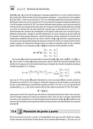 300 CAPÍTULO 11 Planeación de movimientos
donde ce
≡ iƒ
– ii
, y la ley de tiempo para s tiene que especificarse. Los tres vectores unitarios
del sistema de referencia del efector final pueden calcularse —con referencia a los ángulos
de Euler ZYZ— como en la ecuación (5.31e), la velocidad angular del sistema de referencia
del efector final como en la ecuación (6.39) y la aceleración angular mediante la diferencia-
ción de la propia ecuación (6.39). Una forma alternativa para generar una trayectoria para la
orientación de una interpretación más clara en el espacio cartesiano puede derivarse cuando
se recurre al método del eje equivalente de rotación que se presentó en la sección 11.2.
Determinados dos sistemas de coordenadas en el espacio cartesiano con el mismo origen y
diferente orientación, siempre es posible determinar un vector unitario e, de tal modo que
el segundo sistema puede obtenerse a partir del primer sistema mediante la rotación de la
magnitud a alrededor del eje de este vector unitario. Si Qi
y Qƒ
denotan, respectivamente,
las matrices de rotación del sistema de referencia inicial Oi
-Xi
Yi
Zi
y el sistema final Of
-Xf
Yf
Zf
,
ambos respecto al sistema de referencia base, la matriz de rotación entre las dos sistemas
puede calcularse si se recuerda que Qƒ
= Qi
Q, la ecuación (5.19), permite escribir
Q = QT
i Qf =
q q q
q q q
q q q
11 12 13
21 22 23
31 32 33
L
N
MMM
O
Q
PPP
Si la matriz Q¨ se define para describir la transición de Qi
a Qƒ
, debe ser Q
~
(0) = 1 y Q
~
(tf
) =
Qƒ
. Por lo tanto, la matriz Q puede expresarse como la matriz de rotación alrededor de un
eje fijo en el espacio; el vector unitario e del eje y el ángulo de rotación a pueden calcularse
usando el ejemplo 11.3, es decir,
a = cos–1 q q q11 22 33 1
2
+ + -F
HG I
KJ, y e = 1
2sena
q q
q q
q q
32 23
13 31
21 12
-
-
-
L
N
MMM
O
Q
PPP
(11.29)
para sen a ≠ 0. La matriz Q
~
puede interpretarse como una matriz Q(a) y puede calcularse
mediante la ecuación (11.14). Luego es suficiente asignar una ley de tiempo a a, del tipo de
las que se presentan para la articulación sencilla con a(0) = 0 y a(tƒ
) = a, y el cálculo de los
componentes ex
, ey
, ez
del vector unitario del eje fijo según la ecuación (11.29). Por ende,
~
Q = QiQ(a)
representa la matriz de rotación que describe la orientación del efector final como una fun-
ción de tiempo respecto al sistema de referencia base. Una vez que se hayan especificado
una ruta y una trayectoria en el espacio operacional en términos de p y e o Q
~
, pueden usarse
técnicas de cinemática inversa para encontrar las trayectorias correspondientes en el espacio
articular p.
11.4 Planeación de punto a punto
En el movimiento de punto a punto, el manipulador tiene que moverse desde la configu-
ración articular inicial hasta la final dentro de un tiempo determinado tƒ
. En este caso, la
 
