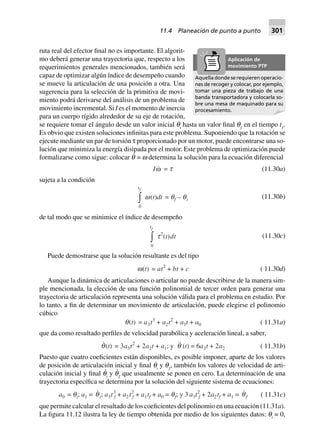 ruta real del efector final no es importante. El algorit-
mo deberá generar una trayectoria que, respecto a los
requerimientos generales mencionados, también será
capaz de optimizar algún índice de desempeño cuando
se mueve la articulación de una posición a otra. Una
sugerencia para la selección de la primitiva de movi-
miento podrá derivarse del análisis de un problema de
movimiento incremental. Si I es el momento de inercia
para un cuerpo rígido alrededor de su eje de rotación,
se requiere tomar el ángulo desde un valor inicial qi
hasta un valor final qƒ
en el tiempo tƒ
.
Es obvio que existen soluciones infinitas para este problema. Suponiendo que la rotación se
ejecute mediante un par de torsión τ proporcionado por un motor, puede encontrarse una so-
lución que minimiza la energía disipada por el motor. Este problema de optimización puede
formalizarse como sigue: colocar q˙ = w determina la solución para la ecuación diferencial
Iw = t (11.30a)
sujeta a la condición
0
tf
z w(t)dt = qf – qi (11.30b)
de tal modo que se minimice el índice de desempeño
0
tf
z t2
(t)dt (11.30c)
Puede demostrarse que la solución resultante es del tipo
w(t) = at2
+ bt + c ( 11.30d)
Aunque la dinámica de articulaciones o articular no puede describirse de la manera sim-
ple mencionada, la elección de una función polinomial de tercer orden para generar una
trayectoria de articulación representa una solución válida para el problema en estudio. Por
lo tanto, a fin de determinar un movimiento de articulación, puede elegirse el polinomio
cúbico
q(t) = a3t3
+ a2t2
+ a1t + a0 ( 11.31a)
que da como resultado perfiles de velocidad parabólica y aceleración lineal, a saber,
q(t) = 3a3t2
+ 2a2t + a1; y q (t) = 6a3t + 2a2 ( 11.31b)
Puesto que cuatro coeficientes están disponibles, es posible imponer, aparte de los valores
de posición de articulación inicial y final qi
y qƒ
, también los valores de velocidad de arti-
culación inicial y final q
·
i
y q
·
ƒ
que usualmente se ponen en cero. La determinación de una
trayectoria específica se determina por la solución del siguiente sistema de ecuaciones:
a0 = qi; a1 = qi; a3t3
f + a2t2
f + a1tf + a0 = qf; y 3 a3t2
f + 2a2tf + a1 = qf ( 11.31c)
que permite calcular el resultado de los coeficientes del polinomio en una ecuación (11.31a).
La figura 11.12 ilustra la ley de tiempo obtenida por medio de los siguientes datos: qi
= 0,
Aquella donde se requieren operacio-
nes de recoger y colocar, por ejemplo,
tomar una pieza de trabajo de una
banda transportadora y colocarla so-
bre una mesa de maquinado para su
procesamiento.
Aplicación de
movimiento PTP
11.4 Planeación de punto a punto 301
 