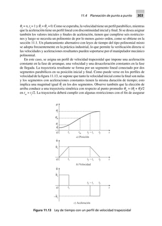 qƒ
= π, tf
= 1 y q˙
i
= q˙
ƒ
= 0. Como se esperaba, la velocidad tiene un perfil parabólico, mientras
que la aceleración tiene un perfil lineal con discontinuidad inicial y final. Si se desea asignar
también los valores iniciales y finales de aceleración, tienen que cumplirse seis restriccio-
nes y luego se necesita un polinomio de por lo menos quinto orden, como se obtiene en la
sección 11.1. Un planteamiento alternativo con leyes de tiempo del tipo polinomial mixto
se adopta frecuentemente en la práctica industrial, lo que permite la verificación directa si
las velocidades y aceleraciones resultantes pueden soportarse por el manipulador mecánico
polinomial.
En este caso, se asigna un perfil de velocidad trapezoidal que impone una aceleración
constante en la fase de arranque, una velocidad y una desaceleración constantes en la fase
de llegada. La trayectoria resultante se forma por un segmento lineal conectado por dos
segmentos parabólicos en su posición inicial y final. Como puede verse en los perfiles de
velocidad de la figura 11.13, se supone que tanto la velocidad inicial como la final son nulas
y los segmentos con aceleraciones constantes tienen la misma duración de tiempo; esto
implica una magnitud igual q¨
c
en los dos segmentos. Observe también que la elección de
arriba conduce a una trayectoria simétrica con respecto al punto promedio qm
= (qf
+ qi
)/2
en tm
= tf
/2. La trayectoria deberá cumplir con algunas restricciones con el fin de asegurar
Figura 11.13 Ley de tiempo con un perﬁl de velocidad trapezoidal
–θc
..
θc
..
θ
..
tcO
t t–f c
t
c) Aceleración
θc
.
θ
.
tcO t t–f c t
b) Velocidad
tf
qm
tcO t t–f c t
a) Posición
tftm
qc
qi
qf
q
tf
11.4 Planeación de punto a punto 303
 