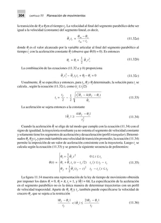 304 CAPÍTULO 11 Planeación de movimientos
la transición de qi
a qf
en el tiempo tf
. La velocidad al final del segmento parabólico debe ser
igual a la velocidad (constante) del segmento lineal, es decir,
qc tc =
q qm c
m ct t
-
-
(11.32a)
donde qc
es el valor alcanzado por la variable articular al final del segmento parabólico al
tiempo tc
con la aceleración constante q¨
c
(observe que q˙ (0) = 0). Es entonces
qc = qi +
1
2
qc t2
c
(11.32b)
La combinación de las ecuaciones (11.32 a y b) proporciona
qc t2
c – qc tf tc + qf – qi = 0 (11.32c)
Usualmente, q¨
c
se especifica y entonces, para tf
, qi
y qf
determinado, la solución para tc
se
calcula , según la ecuación (11.32c), como (tc
≤ tf
/2)
tc =
tf
2
–
1
2
t f c f i
c
2
4( )q q q
q
- -
(11.33)
La aceleración se sujeta entonces a la constante
|qc | ≥
4
2
| |q qf i
ft
-
(11.34)
Cuando la aceleración q¨
c
se elige de tal modo que cumple con la ecuación (11.34) con el
signo de igualdad, la trayectoria resultante ya no ostenta el segmento de velocidad constante
ysolamentetienelossegmentosdeaceleraciónydesaceleración(perfiltriangular).Determi-
nados qi
, qf
y tf
, y por ende también una velocidad de transición promedio, la ecuación (11.34)
permite la imposición de un valor de aceleración consistente con la trayectoria. Luego tc
se
calcula según la ecuación (11.33) y se genera la siguiente secuencia de polinomios:
q(t) =
q q
q q
q q
cci
i c c c c f c
f c f f c f
t t t
t t t t t t t
t t t t t t
+ £ £
+ - · £ -
+ - - · £
R
S
||
T
||
1
2
0
2
1
2
2
2
( / )
( )
(11.35)
La figura 11.14 muestra una representación de la ley de tiempo de movimiento obtenida
por imponer los datos qi
= 0, qf
= p, tf
= 1, y |q¨
c
| = 6π. La especificación de la aceleración
en el segmento parabólico no es la única manera de determinar trayectorias con un perfil
de velocidad trapezoidal. Aparte de qi
, qf
y tc
, también puede especificarse la velocidad de
crucero qc
, que se sujeta a la restricción
| |q qf i
ft
-
< |qc| £
2| |q qf i
ft
-
(11.36)
 