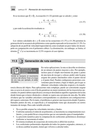 306 CAPÍTULO 11 Planeación de movimientos
Si se reconoce que q˙
c
= q¨
c
tc
, la ecuación (11.32) permite que se calcule tc
como
tc =
q q q
q
i f c f
c
t- +
(11.37)
y por ende la aceleración resultante es
qc =
q
q q q
c
i f c ft
2
- +
(11.38)
Los valores calculados de tc
y q¨
c
como en las ecuaciones (11.37) y (11.38) permiten la
generación de la secuencia de polinomios como queda expresado en la ecuación (11.35). La
adopción de un perfil de velocidad trapezoidal da como resultado un peor índice de desem-
peño en comparación con el polinomio cúbico. La disminución, sin embargo, se limita; el
término
0
tf
z t2
dt se incrementa en 12.5% respecto al caso óptimo.
11.5 Generación de ruta continua
En varias aplicaciones, la ruta se describe en términos
de un número de puntos mayores a dos. Por ejemplo,
incluso para el simple movimiento de punto a punto
de una tarea de recoger y colocar, podrá valer la pena
asignar dos puntos intermedios entre el punto inicial
y el punto final. Pueden configurarse posiciones con-
venientes para levantar y bajar el objeto, por lo que se
obtienen velocidades reducidas respecto a la transfe-
rencia directa del objeto. Para aplicaciones más complejas, puede ser conveniente asignar
una secuencia de puntos con el fin de garantizar un mejor monitoreo de las trayectorias eje-
cutadas; los puntos deben especificarse con mayor densidad en aquellos segmentos de la ruta
donde tienen que evitarse obstáculos o donde se espera una curvatura de ruta alta. No debe
olvidarse que las variables articulares correspondientes se calcularon con configuraciones
del espacio cartesiano. Por lo tanto, el problema es generar una trayectoria donde N puntos,
llamados puntos de ruta, se especifican y el manipulador tiene que alcanzarlos en ciertos
instantes de tiempo. Para cada variable articular
• No es posible asignar las velocidades iniciales y finales.
• Conforme aumenta el orden de un polinomio, se incrementa su comportamiento osci-
latorio, y esto podrá llevar a trayectorias que no son naturales para el manipulador.
• La precisión numérica para la computación de coeficientes polinómicos disminuye
conforme se incrementa el orden.
• El sistema resultante de ecuaciones de restricción es difícil de resolver.
• Los coeficientes polinomiales dependen de todos los puntos asignados; entonces, si
se desea cambiar un punto, tienen que volverse a calcular todos.
Donde es necesario el movimiento
continuo del efector ﬁnal a lo largo
de una ruta, por ejemplo, al soldar
dos tubos.
Aplicación del
movimiento de ruta
continua
 