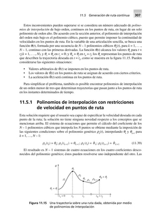 Estos inconvenientes pueden superarse si se considera un número adecuado de polino-
mios de interpolación de bajo orden, continuos en los puntos de ruta, en lugar de un solo
polinomio de orden alto. De acuerdo con la sección anterior, el polinomio de interpolación
del orden más bajo es el polinomio cúbico, puesto que permite imponer la continuidad de
velocidades en los puntos de ruta. En la variable de una articulación sencilla, se busca una
función q(t), formada por una secuencia de N – 1 polinomios cúbicos qk
(t), para k = 1, . . .,
N – 1, continuo con las primeras derivadas. La función q(t) alcanza los valores qk
para t =
tk
(k = 1, . . ., N), y q1
= q0
en t1
= 0; y qN
= qf
en tN
= tf
; los qk
representan los puntos de ruta
que describen la trayectoria deseada en t = tk
, como se muestra en la figura 11.15. Pueden
considerarse las siguientes situaciones:
• Valores arbitrarios de q
·
(t) se imponen en los puntos de ruta.
• Los valores de q
·
(t) en los puntos de ruta se asignan de acuerdo con ciertos criterios.
• La aceleración q¨(t) será continua en los puntos de ruta.
Para simplificar el problema, también es posible encontrar polinomios de interpolación
de un orden menor de tres que determinan trayectorias que pasan junto a los puntos de ruta
en los instantes determinados de tiempo.
11.5.1 Polinomios de interpolación con restricciones
de velocidad en puntos de ruta
Esta solución requiere que el usuario sea capaz de especificar la velocidad deseada en cada
punto de la ruta; la solución no tiene ninguna novedad respecto a los conceptos que se
mencionan arriba. El sistema de ecuaciones que permite el cálculo del coeficiente de los
N – 1 polinomios cúbicos que interpola los N puntos se obtiene mediante la imposición de
las siguientes condiciones sobre el polinomio genérico rk
(t), interpolando qk
y qk+1
para
k = 1, …, N – 1:
rk (tk) = qk; rk(tk+1) = qk+1; rk (tk) = q k; rk (tk+1) = q k+1 (11.39)
El resultado es N – 1 sistemas de cuatro ecuaciones en los cuatro coeficientes desco-
nocidos del polinomio genérico; éstos pueden resolverse uno independiente del otro. Las
Figura 11.15 Una trayectoria sobre una ruta dada, obtenida por medio
de polinomios de interpolación
t2 t3 tN = tf tt1 = 0
q1 = qi
r1
r2
r3
q3
q2
qN = qf
rN–1
q
11.5 Generación de ruta continua 307
 