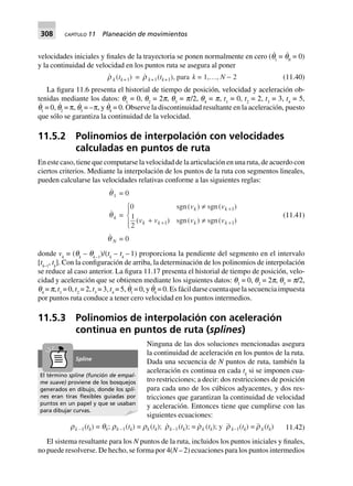 308 CAPÍTULO 11 Planeación de movimientos
velocidades iniciales y finales de la trayectoria se ponen normalmente en cero (q˙
1
= q˙
N
= 0)
y la continuidad de velocidad en los puntos ruta se asegura al poner
r k (tk+1) = r k+1(tk+1), para k = 1,…, N - 2 (11.40)
La figura 11.6 presenta el historial de tiempo de posición, velocidad y aceleración ob-
tenidas mediante los datos: q1
= 0, q2
= 2p, q3
= p/2, q4
= p, t1
= 0, t2
= 2, t3
= 3, t4
= 5,
q˙
1
= 0, q˙
2
= , q˙
3
= –, y q˙
4
= 0. Observe la discontinuidad resultante en la aceleración, puesto
que sólo se garantiza la continuidad de la velocidad.
11.5.2 Polinomios de interpolación con velocidades
calculadas en puntos de ruta
En este caso, tiene que computarse la velocidad de la articulación en una ruta, de acuerdo con
ciertos criterios. Mediante la interpolación de los puntos de la ruta con segmentos lineales,
pueden calcularse las velocidades relativas conforme a las siguientes reglas:
q1 = 0
qk =
0
1
2
1
11
sgn( ) sgn( )
( ) sgn( ) sgn( )
v v
v v v v
k k
k k k k
π
+ π
R
S|
T|
+
++
q N = 0
(11.41)
donde vk
= (qk
– qk–1
)/(tk
– tk
– 1) proporciona la pendiente del segmento en el intervalo
[tk–1
, tk
]. Con la configuración de arriba, la determinación de los polinomios de interpolación
se reduce al caso anterior. La figura 11.17 presenta el historial de tiempo de posición, velo-
cidad y aceleración que se obtienen mediante los siguientes datos: q1
= 0, q2
= 2p, q3
= p/2,
q4
= p, t1
= 0, t2
= 2, t3
= 3, t4
= 5, q˙
1
= 0, y q˙
4
= 0. Es fácil darse cuenta que la secuencia impuesta
por puntos ruta conduce a tener cero velocidad en los puntos intermedios.
11.5.3 Polinomios de interpolación con aceleración
continua en puntos de ruta (splines)
Ninguna de las dos soluciones mencionadas asegura
la continuidad de aceleración en los puntos de la ruta.
Dada una secuencia de N puntos de ruta, también la
aceleración es continua en cada tk
si se imponen cua-
tro restricciones; a decir: dos restricciones de posición
para cada uno de los cúbicos adyacentes, y dos res-
tricciones que garantizan la continuidad de velocidad
y aceleración. Entonces tiene que cumplirse con las
siguientes ecuaciones:
rk –1(tk) = qk; rk –1(tk) = rk (tk); rk–1(tk); = rk (tk); y r k–1(tk) = r k(tk) 11.42)
El sistema resultante para los N puntos de la ruta, incluidos los puntos iniciales y finales,
no puede resolverse. De hecho, se forma por 4(N – 2) ecuaciones para los puntos intermedios
El término spline (función de empal-
me suave) proviene de los bosquejos
generados en dibujo, donde los spli-
nes eran tiras ﬂexibles guiadas por
puntos en un papel y que se usaban
para dibujar curvas.
Spline
 