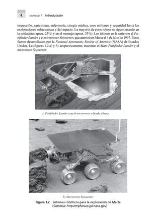 4 CAPÍTULO 1 Introducción
inspección, agricultura, enfermería, cirugía médica, usos militares y seguridad hasta las
exploraciones subacuáticas y del espacio. La mayoría de estos robots se siguen usando en
la soldadura (aprox. 25%) y en el montaje (aprox. 33%). Los últimos en la serie son el Pa-
thﬁnder Lander y el microrover Sojourner, que aterrizó en Marte el 4 de julio de 1997. Éstos
fueron desarrollados por la National Aeronautic Society of America (NASA) de Estados
Unidos. Las ﬁguras 1.2 a) y b), respectivamente, muestran el Mars Pathﬁnder Lander y el
microrover Sojourner.
a) Pathfinder Lander con el microrover a bordo afuera.
b) Microrover Sojourner
Figura 1.2 Sistemas robóticos para la exploración de Marte
[Cortesía: http://mpfwww.jpl.nasa.gov]
 