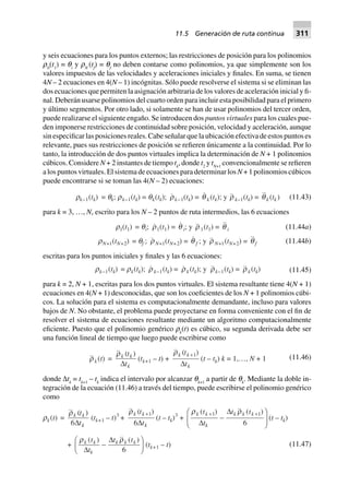 y seis ecuaciones para los puntos externos; las restricciones de posición para los polinomios
r0
(t1
) = qi
y rN
(tf
) = qf
no deben contarse como polinomios, ya que simplemente son los
valores impuestos de las velocidades y aceleraciones iniciales y finales. En suma, se tienen
4N – 2 ecuaciones en 4(N – 1) incógnitas. Sólo puede resolverse el sistema si se eliminan las
dos ecuaciones que permiten la asignación arbitraria de los valores de aceleración inicial y fi-
nal. Deberán usarse polinomios del cuarto orden para incluir esta posibilidad para el primero
y último segmentos. Por otro lado, si solamente se han de usar polinomios del tercer orden,
puede realizarse el siguiente engaño. Se introducen dos puntos virtuales para los cuales pue-
den imponerse restricciones de continuidad sobre posición, velocidad y aceleración, aunque
sin especificar las posiciones reales. Cabe señalar que la ubicación efectiva de estos puntos es
relevante, pues sus restricciones de posición se refieren únicamente a la continuidad. Por lo
tanto, la introducción de dos puntos virtuales implica la determinación de N + 1 polinomios
cúbicos. Considere N + 2 instantes de tiempo tk
, donde t2
y tN+1
convencionalmente se refieren
a los puntos virtuales. El sistema de ecuaciones para determinar los N + 1 polinomios cúbicos
puede encontrarse si se toman las 4(N – 2) ecuaciones:
rk–1(tk) = qk; rk–1(tk) = qk(tk); rk–1(tk) = q k (tk); y r k–1(tk) = qk (tk) (11.43)
para k = 3, …, N, escrito para los N – 2 puntos de ruta intermedios, las 6 ecuaciones
(11.44a)r1(t1) = qi; r1(t1) = q i; y r 1(t1) = q i
rN+1(tN+2) = qf ; rN+1(tN+2) = q f ; y r N+1(tN+2) = qf (11.44b)
escritas para los puntos iniciales y finales y las 6 ecuaciones:
rk–1(tk) = rk(tk); r k–1(tk) = rk (tk); y rk–1(tk) = r k(tk) (11.45)
para k = 2, N + 1, escritas para los dos puntos virtuales. El sistema resultante tiene 4(N + 1)
ecuaciones en 4(N + 1) desconocidas, que son los coeficientes de los N + 1 polinomios cúbi-
cos. La solución para el sistema es computacionalmente demandante, incluso para valores
bajos de N. No obstante, el problema puede proyectarse en forma conveniente con el fin de
resolver el sistema de ecuaciones resultante mediante un algoritmo computacionalmente
eficiente. Puesto que el polinomio genérico rk
(t) es cúbico, su segunda derivada debe ser
una función lineal de tiempo que luego puede escribirse como
rk (t) =
( )rk k
k
t
tD
(tk+1 – t) +
( )rk k
k
t
t
+1
D
(t – tk) k = 1,…, N + 1 (11.46)
donde ∆tk
= tk+1
– tk
indica el intervalo por alcanzar qk+1
a partir de qk
. Mediante la doble in-
tegración de la ecuación (11.46) a través del tiempo, puede escribirse el polinomio genérico
como
rk(t) =
( )rk k
k
t
t6D
(tk+1 – t)3
+
( )rk k
k
t
t
+1
6D
(t – tk)3
+
r rk k
k
k k kt
t
t t( ) ( )+ +
-
F
HG
I
KJ1 1
6D
D
(t – tk)
+
r rk k
k
k k kt
t
t t( ) ( )
D
D
-
F
HG I
KJ6
(tk+1 – t) (11.47)
11.5 Generación de ruta continua 311
 