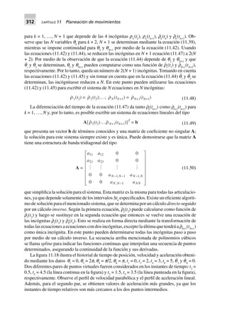 312 CAPÍTULO 11 Planeación de movimientos
para k = 1, …, N + 1 que depende de las 4 incógnitas rk
(tk
), rk
(tk+1
), r¨k
(tk
) y r¨k
(tk+1
). Ob-
serve que las N variables qk
para k ≠ 2, N + 1 se determinan mediante la ecuación (11.39),
mientras se impone continuidad para q2
y qN+1
por medio de la ecuación (11.42). Usando
las ecuaciones (11.42) y (11.44), se reducen las incógnitas en N + 1 ecuación (11.47) a 2(N
+ 2). Por medio de la observación de que la ecuación (11.44) depende de q2
y qN+1
y que
q˙
i
y q˙
f
se determinan, q2
y qN+1
pueden computarse como una función de r¨1
(t1
) y r¨N+1
(tN+2
),
respectivamente. Por lo tanto, queda un número de 2(N + 1) incógnitas. Tomando en cuenta
las ecuaciones (11.42) y (11.45) y sin tomar en cuenta que en la ecuación (11.44) q¨
i
y q¨
f
se
determinan, las incógnitasse reducen a N. En este punto pueden utilizarse las ecuaciones
(11.42) y (11.45) para escribir el sistema de N ecuaciones en N incógnitas:
r1(t2) = r2(t2);…; rN (tN+1) = rN+1(tN+1) (11.48)
La diferenciación del tiempo de la ecuación (11.47) da tanto r˙k
(tk+1
) como r˙k+1
(tk+1
) para
k = 1, …, N y, por lo tanto, es posible escribir un sistema de ecuaciones lineales del tipo
A[r2(t2)… r N+1(tN+1)]T
= b (11.49)
que presenta un vector b de términos conocidos y una matriz de coeficiente no singular A;
la solución para este sistema siempre existe y es única. Puede demostrarse que la matriz A
tiene una estructura de banda tridiagonal del tipo
A =
a a
a a
a a
a a
N N N N
N N NN
11 12
21 23
1 1 1
1
0 0
0 0
0 0
0 0
- - -
-
L
N
MMMMMM
O
Q
PPPPPP
, ,
,
(11.50)
que simplifica la solución para el sistema. Esta matriz es la misma para todas las articulacio-
nes, ya que depende solamente de los intervalos ∆tk
especificados. Existe un eficiente algorit-
mo de solución para el mencionado sistema, que se determina por un cálculo directo seguido
por un cálculo inverso. Según la primera ecuación, r¨2
(t2
) puede calcularse como función de
r¨3
(t3
) y luego se sustituye en la segunda ecuación que entonces se vuelve una ecuación de
las incógnitas r¨3
(t3
) y r¨4
(t4
). Esto se realiza en forma directa mediante la transformación de
todas las ecuaciones a ecuaciones con dos incógnitas, excepto la última que tendrá a r¨N+1
(tN+1
)
como única incógnita. En este punto pueden determinarse todas las incógnitas paso a paso
por medio de un cálculo inverso. La secuencia arriba mencionada de polinomios cúbicos
se llama spline para indicar las funciones continuas que interpolan una secuencia de puntos
determinados, asegurando la continuidad de la función y sus derivadas.
La figura 11.18 ilustra el historial de tiempo de posición, velocidad y aceleración obteni-
do mediante los datos q1
= 0, q3
= 2p, q4
= p/2, q6
= p, t1
= 0, t3
= 2, t4
= 3, t6
= 5, q˙
1
y q˙
6
= 0.
Dos diferentes pares de puntos virtuales fueron considerados en los instantes de tiempo: t2
=
0.5, t5
= 4.5 (la línea continua en la figura) y t2
= 1.5, t5
= 3.5 (la línea punteada en la figura),
respectivamente. Observe el perfil de velocidad parabólica y el perfil de aceleración lineal.
Además, para el segundo par, se obtienen valores de aceleración más grandes, ya que los
instantes de tiempo relativos son más cercanos a los dos puntos intermedios.
 