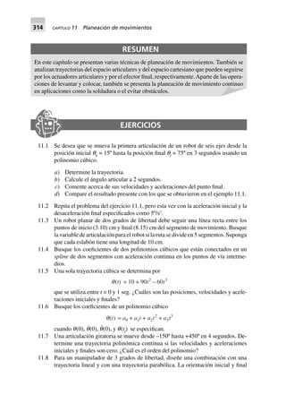 314 CAPÍTULO 11 Planeación de movimientos
EJERCICIOS
11.1 Se desea que se mueva la primera articulación de un robot de seis ejes desde la
posición inicial q0
= 15º hasta la posición final qf
= 75º en 3 segundos usando un
polinomio cúbico.
a) Determine la trayectoria.
b) Calcule el ángulo articular a 2 segundos.
c) Comente acerca de sus velocidades y aceleraciones del punto final.
d) Compare el resultado presente con los que se obtuvieron en el ejemplo 11.1.
11.2 Repita el problema del ejercicio 11.1, pero esta vez con la aceleración inicial y la
desaceleración final especificados como 5º/s2
.
11.3 Un robot planar de dos grados de libertad debe seguir una línea recta entre los
puntos de inicio (3.10) cm y final (8.15) cm del segmento de movimiento. Busque
la variable de articulación para el robot si la ruta se divide en 5 segmentos. Suponga
que cada eslabón tiene una longitud de 10 cm.
11.4 Busque los coeficientes de dos polinomios cúbicos que están conectados en un
spline de dos segmentos con aceleración continua en los puntos de vía interme-
dios.
11.5 Una sola trayectoria cúbica se determina por
q(t) = 10 + 90t2
– 60t3
que se utiliza entre t = 0 y 1 seg. ¿Cuáles son las posiciones, velocidades y acele-
raciones iniciales y finales?
11.6 Busque los coeficientes de un polinomio cúbico
q(t) = a0 + a1t + a2t2
+ a3t3
cuando q(0), q˙(0), q¨(0), y q(tf
) se especifican.
11.7 Una articulación giratoria se mueve desde –150º hasta +450º en 4 segundos. De-
termine una trayectoria polinómica continua si las velocidades y aceleraciones
iniciales y finales son cero. ¿Cuál es el orden del polinomio?
11.8 Para un manipulador de 3 grados de libertad, diseñe una combinación con una
trayectoria lineal y con una trayectoria parabólica. La orientación inicial y final
RESUMEN
En este capítulo se presentan varias técnicas de planeación de movimientos. También se
analizan trayectorias del espacio articulares y del espacio cartesiano que pueden seguirse
por los actuadores articulares y por el efector final, respectivamente.Aparte de las opera-
ciones de levantar y colocar, también se presenta la planeación de movimiento continuo
en aplicaciones como la soldadura o el evitar obstáculos.
 