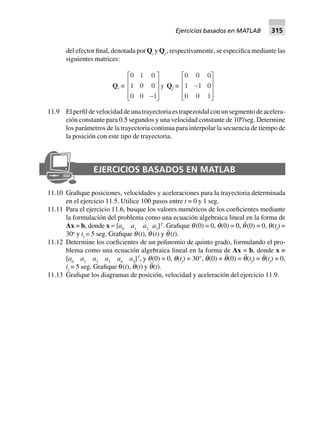 del efector final, denotada por Qi
y Qf
, respectivamente, se especifica mediante las
siguientes matrices:
Qi ∫
0 1 0
1 0 0
0 0 1-
L
N
MMM
O
Q
PPP
y Qf ∫
0 0 0
1 1 0
0 0 1
-
L
N
MMM
O
Q
PPP
11.9 El perfil de velocidad de una trayectoria es trapezoidal con un segmento de acelera-
ción constante para 0.5 segundos y una velocidad constante de 10º/seg. Determine
los parámetros de la trayectoria continua para interpolar la secuencia de tiempo de
la posición con este tipo de trayectoria.
EJERCICIOS BASADOS EN MATLAB
11.10 Grafique posiciones, velocidades y aceleraciones para la trayectoria determinada
en el ejercicio 11.5. Utilice 100 pasos entre t = 0 y 1 seg.
11.11 Para el ejercicio 11.6, busque los valores numéricos de los coeficientes mediante
la formulación del problema como una ecuación algebraica lineal en la forma de
Ax = b, donde x  [a0
a1
a2
a3
]T
. Grafique q(0) = 0, q˙(0) = 0, q¨ (0) = 0, q(tf
) =
30o
y tf
= 5 seg. Grafique q(t), q˙ (t) y q¨ (t).
11.12 Determine los coeficientes de un polinomio de quinto grado, formulando el pro-
blema como una ecuación algebraica lineal en la forma de Ax = b, donde x ≡ 
[a0
a1
a2
a3
a4
a5
]T
, y q(0) = 0, q(tf
) = 30°, q˙(0) = q¨(0) = q¨(tf
) = q¨(tf
) = 0,
tf
= 5 seg. Grafique (t), q˙(t) y q¨(t).
11.13 Grafique los diagramas de posición, velocidad y aceleración del ejercicio 11.9.
Ejercicios basados en MATLAB 315
 