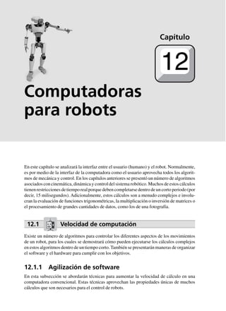 Computadoras
para robots
En este capítulo se analizará la interfaz entre el usuario (humano) y el robot. Normalmente,
es por medio de la interfaz de la computadora como el usuario aprovecha todos los algorit-
mos de mecánica y control. En los capítulos anteriores se presentó un número de algoritmos
asociados con cinemática, dinámica y control del sistema robótico. Muchos de estos cálculos
tienen restricciones de tiempo real porque deben completarse dentro de un corto periodo (por
decir, 15 milisegundos). Adicionalmente, estos cálculos son a menudo complejos e involu-
cran la evaluación de funciones trigonométricas, la multiplicación o inversión de matrices o
el procesamiento de grandes cantidades de datos, como los de una fotografía.
12.1 Velocidad de computación
Existe un número de algoritmos para controlar los diferentes aspectos de los movimientos
de un robot, para los cuales se demostrará cómo pueden ejecutarse los cálculos complejos
en estos algoritmos dentro de un tiempo corto. También se presentarán maneras de organizar
el software y el hardware para cumplir con los objetivos.
12.1.1 Agilización de software
En esta subsección se abordarán técnicas para aumentar la velocidad de cálculo en una
computadora convencional. Estas técnicas aprovechan las propiedades únicas de muchos
cálculos que son necesarios para el control de robots.
Capítulo
12
 