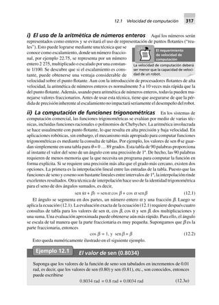 i) El uso de la aritmética de números enteros Aquí los números serán
representados como enteros y se evitará el uso de representación de puntos flotantes (“rea-
les”). Esto puede lograrse mediante una técnica que se
conoce como escalamiento, donde un número fraccio-
nal, por ejemplo 22.75, se representa por un número
entero 2 275, multiplicado o escalado por una constan-
te 1/100. Se descubre que si el escalamiento es cons-
tante, puede obtenerse una ventaja considerable de
velocidad sobre el punto flotante. Aun con la introducción de procesadores flotantes de alta
velocidad, la aritmética de números enteros es normalmente 5 a 10 veces más rápida que la
del punto flotante.Además, usando pura aritmética de números enteros, todavía pueden ma-
nejarse valores fraccionarios. Antes de usar esta técnica, tiene que asegurarse de que la pér-
dida de precisión inherente al escalamiento no impactará seriamente el desempeño del robot.
ii) La computación de funciones trigonométricas En los sistemas de
computación comercial, las funciones trigonométricas se evalúan por medio de varias téc-
nicas, incluidas funciones racionales o polinomios de Chebychev. La aritmética involucrada
se hace usualmente con punto flotante, lo que resulta en alta precisión y baja velocidad. En
aplicaciones robóticas, sin embargo, el mecanismo más apropiado para computar funciones
trigonométricas es mediante la consulta de tablas. Por ejemplo, los valores de sen q se guar-
dan simplemente en una tabla para q = 0 … 89 grados. Esta tabla de 90 palabras proporciona
al instante el valor del seno de un ángulo con una precisión de 1º. De hecho, las 90 palabras
requieren de menos memoria que la que necesita un programa para computar la función en
forma explícita. Si se requiere una precisión más alta que el grado más cercano, existen dos
opciones. La primera es la interpolación lineal entre las entradas de la tabla. Puesto que las
funciones de seno y coseno son bastante lineales entre intervalos de 1º, la interpolación rinde
excelentes resultados. Otra técnica de interpolación hace uso de la identidad trigonométrica
para el seno de dos ángulos sumados, es decir,
sen (a + b) = sena cos b + cos a senb (12.1)
El ángulo se segmenta en dos partes, un número entero a y una fracción b. Luego se
aplica la ecuación (12.1). La evaluación exacta de la ecuación (12.1) requiere después cuatro
consultas de tabla para los valores de sen α, cos b, cos α y sen b, dos multiplicaciones y
una suma. Una evaluación aproximada puede obtenerse aún más rápido. Para ello, el ángulo
se escala de tal manera que la parte fraccionaria es muy pequeña. Supongamos que b es la
parte fraccionaria, entonces
cos b = 1, y senb = b (12.2)
Esto queda numéricamente ilustrado en el siguiente ejemplo.
Ejemplo 12.1 El valor de sen (0.8034)
Suponga que los valores de la función de seno son tabulados en incrementos de 0.01
rad, es decir, que los valores de sen (0.80) y sen (0.81), etc., son conocidos, entonces
puede escribirse
0.8034 rad = 0.8 rad + 0.0034 rad (12.3a)
La velocidad de computación deberá
ser menor que la capacidad de veloci-
dad de un robot.
El requerimiento
de velocidad de
computación
12.1 Velocidad de computación 317
 