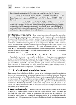 318 CAPÍTULO 12 Computadoras para robots
Luego, usando la ecuación (12.3a), puede escribirse la ecuación (12.1) como
sen (0.8034) = sen (0.80) cos (0.0034) + cos (0.80) sen (0.0034) (12.3b)
Para el ángulo muy pequeño de 0.0034 rad, cos (0.0034) = 1 y sen (0.0034) = 0.0034.
Por ende,
sen (0.8034) = sen (0.80) + 0.0034 cos (0.80) (12.3c)
donde sen (0.80) y cos (0.80) están disponibles en los resultados tabulados. Esta téc-
nica de interpolación requiere solamente dos consultas de tabla, una multiplicación y
una suma. Observe que en la implementación real para un sistema robótico, el cálculo
de funciones trigonométricas es de los más rápidos.
iii) Operaciones de matriz En el control de robots, por lo general no se requiere
la inversión de una matriz en forma explícita, sino, más bien, se resuelve un conjunto de
ecuaciones algebraicas lineales, lo que se realiza en forma numérica. En caso de que tenga
que computarse una inversión explícita, esto se hace en forma numérica mediante la resolu-
ción de una serie de ecuaciones algebraicas lineales cuyos lados derechos son las columnas
de una matriz identidad mientras que las incógnitas correspondientes son la columna de la
inversa deseada. Por ejemplo, si una matriz X de n × n es la inversa de la matriz J de n × n, es
decir, X = J–1
, entonces sólo tienen que resolverse n ecuaciones algebraicas lineales n veces
basados en el hecho de que JX = 1 – 1 es la matriz de identidad de n × n. Las ecuaciones
algebraicas para i = 1, …, n son
Jxi = ei, donde X ∫ [x1,…, xn] y 1 ∫ [e1,…, en] (12.4)
Además, los vectores xj ≡ [xlj,…, xnj]T
y ej ≡ [eij]T
para i = 1,..., n contienen n elementos
escalares. Adicionalmente, eij = 1 cuando i = j, de otra manera eij = 0 cuando i ≠ j. En la lite-
ratura del análisis numérico, alta precisión y estabilidad o solidez son importantes, mientras
que en la robótica, la velocidad es esencial, mientras que la precisión, aunque sea importante,
no es tan difícil de mantener. De este modo, en muchas instancias los métodos simples y
rápidos se prefieren ante la complejidad y la alta precisión.
12.1.2 Consideraciones de hardware
La computación distribuida, es decir, el uso de varias computadoras que interactúan en
tiempo real para proporcionar la velocidad y potencia computacional requerida, tiene una
aplicación inmediata en la robótica. La literatura sobre la computación distribuida es diver-
sa y abundante. Hasta aquí, se ha supuesto que cualquier computación se está realizando
mediante una sola computadora de propósito general. Aquí se mostrará cómo utilizar la
computación distribuida para realizar dos funciones simples, tales como, la lectura de en-
códers para obtener información sobre las posiciones así como el cómputo de las señales de
servo-error en las articulaciones.
i) Lectura de encóders La velocidad con la que los datos vienen de un encóder
depende de la velocidad rotacional de la articulación, de la resolución del encóder y del
algoritmo que se usa para el análisis de las señales. Si se supone una codificación de cua-
dratura (un nuevo conteo para cada uno de los cuatro estados de un encóder incremental),
un encóder de 2 500 conteos/revolución y una velocidad máxima de la articulación de una
 
