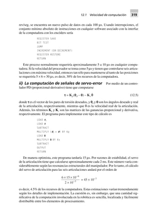 rev/seg, se encuentra un nuevo pulso de datos en cada 100 µs. Usando interrupciones, el
conjunto mínimo absoluto de instrucciones en cualquier software asociado con la interfaz
de la computadora con los encóders sería
REGISTER SAVE
BIT TEST
JUMP
INCREMENT (OR DECREMENT)
REGISTER RESTORE
RETURN
Este proceso normalmente requeriría aproximadamente 5 a 10 µs en cualquier compu-
tadora. Si la velocidad del procesador se toma como 5 µs y tienen que controlarse seis articu-
laciones con máxima velocidad, entonces tan sólo para mantenerse al tanto de las posiciones
se requeriría 5 × 6 = 30 µs, es decir, 30% de los recursos de la computadora.
ii) La computación de señales de servo-error Por medio de un contro-
lador PD (proporcional-derivativo) tiene que computarse
ttttt = Kp(qqqqqd – qqqqq) – Kv qq (12.5)
donde s es el vector de los pares de torsión deseados, y pd y p son los ángulos deseado y real
de la articulación, respectivamente, mientras que θ˙ es la velocidad real de la articulación.
Además, los términos Kp y Kv son las matrices de las ganancias proporcional y derivativa,
respectivamente. El programa para implementar este tipo de cálculo es
LOAD qd
LOAD q
SUBTRACT
MULTIPLY (pd — p) BY Kp
LOAD p˙
MULTIPLY p˙ BY Kv
SUBTRACT
OUTPUT
RETURN
De manera optimista, este programa tardaría 15 µs. Por razones de estabilidad, el servo
de la articulación tiene que calcularse aproximadamente cada 2 ms. Este número varía con-
siderablemente según las resonancias estructurales del manipulador. Por lo tanto, el cálculo
del servo de articulación para las seis articulaciones andará por el orden de
6 15 10
2 10
6
3
¥ ¥
¥
-
-
= 45 ¥ 10–3
es decir, 4.5% de los recursos de la computadora. Estas estimaciones varían tremendamente
según los detalles de implementación. La cuestión es, sin embargo, que una cantidad sig-
nificativa de la computación involucrada en la robótica es sencilla, localizada y fácilmente
distribuible entre los elementos de procesamiento.
12.1 Velocidad de computación 319
 