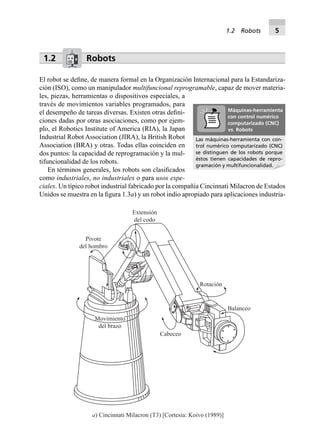 1.2 Robots
El robot se deﬁne, de manera formal en la Organización Internacional para la Estandariza-
ción (ISO), como un manipulador multifuncional reprogramable, capaz de mover materia-
les, piezas, herramientas o dispositivos especiales, a
través de movimientos variables programados, para
el desempeño de tareas diversas. Existen otras deﬁni-
ciones dadas por otras asociaciones, como por ejem-
plo, el Robotics Institute of America (RIA), la Japan
Industrial Robot Association (JIRA), la British Robot
Association (BRA) y otras. Todas ellas coinciden en
dos puntos: la capacidad de reprogramación y la mul-
tifuncionalidad de los robots.
En términos generales, los robots son clasiﬁcados
como industriales, no industriales o para usos espe-
ciales. Un típico robot industrial fabricado por la compañía Cincinnati Milacron de Estados
Unidos se muestra en la ﬁgura 1.3a) y un robot indio apropiado para aplicaciones industria-
Movimiento
del brazo
Rotación
Balanceo
Cabeceo
Pivote
del hombro
Extensión
del codo
a) Cincinnati Milacron (T3) [Cortesía: Koivo (1989)]
Las máquinas-herramienta con con-
trol numérico computarizado (CNC)
se distinguen de los robots porque
éstos tienen capacidades de repro-
gramación y multifuncionalidad.
Máquinas-herramienta
con control numérico
computarizado (CNC)
vs. Robots
1.2 Robots 5
 