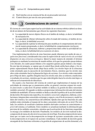322 CAPÍTULO 12 Computadoras para robots
ii) Fácil interfaz con un sistema de bus de un procesador universal.
iii) Control directo por uno de estos procesadores.
12.3 Consideraciones de control
El sistema de control para supervisar las actividades de un sistema robótico deberá ser dota-
do de un número de herramientas que ofrecen las siguientes funciones:
• La capacidad de mover objetos físicos en el ámbito de trabajo, es decir, la habilidad
de manipulación.
• La capacidad de obtener información sobre el estado del sistema y el ámbito de tra-
bajo, es decir, la habilidad sensorial.
• La capacidad de explotar la información para modificar el comportamiento del siste-
ma de manera programada, es decir, la habilidad de comportamiento inteligente.
• La capacidad de almacenar, elaborar y proporcionar datos sobre la actividad del sis-
tema, es decir, la habilidad del procesamiento de datos.
Una implementación efectiva de estas funciones puede obtenerse por medio de una ar-
quitectura funcional, considerando ésta como la supervisión de varios niveles de actividad
dispuestos en una estructura jerárquica. Quizá la mejor manera de entender el término
jerárquico es mediante la estructura de mando militar, en la que los generales pasan órdenes
a los oficiales, los cuales pasan órdenes a los sargentos quienes pasan órdenes a las tropas.
En este tipo de jerarquía, se supone que el control fluye desde arriba hacia abajo, y los re-
portes supuestamente fluyen desde abajo hacia arriba. Los niveles bajos de la estructura
están orientados para la ejecución de movimientos físicos, mientras que los niveles más
altos están orientados hacia la planeación lógica de acciones. Los niveles están conectados
por el flujo de datos; aquéllos dirigidos hacia los niveles más altos se refieren a mediciones
o resultados de acciones, mientras que los que están dirigidos hacia los niveles más bajos se
enfocan en la transmisión de directrices.
En cuanto a las funciones del sistema de control que implementan el manejo de las
actividades de sistema que se enumeraron arriba, en general, conviene asignar tres mode-
los funcionales a cada nivel. El primer módulo se dedica a la gestión de datos sensoriales
(módulo sensorial). El segundo se dedica a proporcionar información relevante del entorno
(módulo de modelado). El tercer módulo se dedica a decidir la política de la acción (módulo
de decisión). De manera más específica, los módulos sensoriales adquieren, elaboran, corre-
lacionan e integran datos sensoriales en tiempo y espacio, con el fin de reconocer y medir los
datos del sistema y las características del ambiente. Queda claro que las funciones de cada
módulo están orientadas al manejo de los datos sensoriales relevantes de su nivel. Por otro
lado, los módulos de modelado contienen modelos derivados con base en conocimientos a
priori del sistema y el ambiente. Estos modelos se actualizan mediante la información que
proviene de los módulos sensoriales, mientras que la activación de las funciones requeridas
se encarga a los módulos de decisión. Finalmente, los módulos de decisión realizan la des-
composición de tareas de alto nivel en acciones de nivel bajo. Esta descomposición de tareas
tiene que ver tanto con la descomposición en tiempo de acciones secuenciales como con
la descomposición en el espacio de acciones simultáneas. Cada módulo de decisión queda
encargado de las funciones referentes a la gestión de asignaciones de acción elemental, a la
 