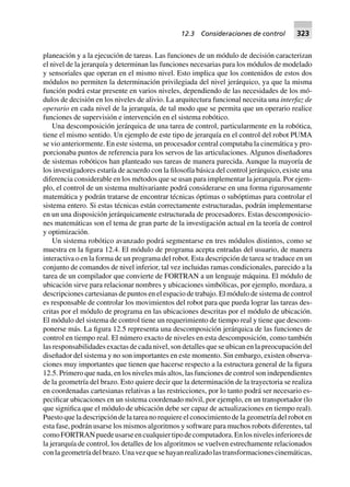 planeación y a la ejecución de tareas. Las funciones de un módulo de decisión caracterizan
el nivel de la jerarquía y determinan las funciones necesarias para los módulos de modelado
y sensoriales que operan en el mismo nivel. Esto implica que los contenidos de estos dos
módulos no permiten la determinación privilegiada del nivel jerárquico, ya que la misma
función podrá estar presente en varios niveles, dependiendo de las necesidades de los mó-
dulos de decisión en los niveles de alivio. La arquitectura funcional necesita una interfaz de
operario en cada nivel de la jerarquía, de tal modo que se permita que un operario realice
funciones de supervisión e intervención en el sistema robótico.
Una descomposición jerárquica de una tarea de control, particularmente en la robótica,
tiene el mismo sentido. Un ejemplo de este tipo de jerarquía en el control del robot PUMA
se vio anteriormente. En este sistema, un procesador central computaba la cinemática y pro-
porcionaba puntos de referencia para los servos de las articulaciones. Algunos diseñadores
de sistemas robóticos han planteado sus tareas de manera parecida. Aunque la mayoría de
los investigadores estaría de acuerdo con la filosofía básica del control jerárquico, existe una
diferencia considerable en los métodos que se usan para implementar la jerarquía. Por ejem-
plo, el control de un sistema multivariante podrá considerarse en una forma rigurosamente
matemática y podrán tratarse de encontrar técnicas óptimas o subóptimas para controlar el
sistema entero. Si estas técnicas están correctamente estructuradas, podrán implementarse
en un una disposición jerárquicamente estructurada de procesadores. Estas descomposicio-
nes matemáticas son el tema de gran parte de la investigación actual en la teoría de control
y optimización.
Un sistema robótico avanzado podrá segmentarse en tres módulos distintos, como se
muestra en la figura 12.4. El módulo de programa acepta entradas del usuario, de manera
interactiva o en la forma de un programa del robot. Esta descripción de tarea se traduce en un
conjunto de comandos de nivel inferior, tal vez incluidas ramas condicionales, parecido a la
tarea de un compilador que convierte de FORTRAN a un lenguaje máquina. El módulo de
ubicación sirve para relacionar nombres y ubicaciones simbólicas, por ejemplo, mordaza, a
descripciones cartesianas de puntos en el espacio de trabajo. El módulo de sistema de control
es responsable de controlar los movimientos del robot para que pueda lograr las tareas des-
critas por el módulo de programa en las ubicaciones descritas por el módulo de ubicación.
El módulo del sistema de control tiene un requerimiento de tiempo real y tiene que descom-
ponerse más. La figura 12.5 representa una descomposición jerárquica de las funciones de
control en tiempo real. El número exacto de niveles en esta descomposición, como también
las responsabilidades exactas de cada nivel, son detalles que se ubican en la preocupación del
diseñador del sistema y no son importantes en este momento. Sin embargo, existen observa-
ciones muy importantes que tienen que hacerse respecto a la estructura general de la figura
12.5. Primero que nada, en los niveles más altos, las funciones de control son independientes
de la geometría del brazo. Esto quiere decir que la determinación de la trayectoria se realiza
en coordenadas cartesianas relativas a las restricciones, por lo tanto podrá ser necesario es-
pecificar ubicaciones en un sistema coordenado móvil, por ejemplo, en un transportador (lo
que significa que el módulo de ubicación debe ser capaz de actualizaciones en tiempo real).
Puesto que la descripción de la tarea no requiere el conocimiento de la geometría del robot en
esta fase, podrán usarse los mismos algoritmos y software para muchos robots diferentes, tal
comoFORTRANpuedeusarseencualquiertipodecomputadora.Enlosnivelesinferioresde
la jerarquía de control, los detalles de los algoritmos se vuelven estrechamente relacionados
conlageometríadelbrazo.Unavezquesehayanrealizadolastransformacionescinemáticas,
12.3 Consideraciones de control 323
 