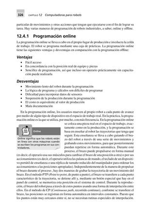 326 CAPÍTULO 12 Computadoras para robots
particular de movimientos y otras acciones que tengan que ejecutarse con el fin de lograr su
tarea. Hay varias maneras de programación de robots industriales, a saber, online y offline.
12.4.1 Programación online
La programación online se lleva a cabo en el propio lugar de producción e involucra la celda
de trabajo. El robot se programa mediante una caja de prácticas. La programación online
tiene las siguientes ventajas y desventajas en comparación con la programación offline:
Ventajas
• Fácil acceso
• En concordancia con la posición real de equipo y piezas
• Sencillez de programación, así que incluso un operario prácticamente sin capacita-
ción puede realizarla
Desventajas
• Movimiento lento del robot durante la programación
• La lógica de programa y cálculos son difíciles de programar
• Dificultad para incorporar datos de sensores
• Suspensión de la producción durante la programación
• El costo es equivalente al valor de producción
• Mala documentación
En la programación online, los usuarios mueven al propio robot a cada punto de avance
por medio de algún tipo de dispositivo en el espacio de trabajo real. En la práctica, la progra-
mación online es la que se utiliza, por mucho, con más frecuencia. En la programación online
se coloca una pieza real en el espacio de trabajo, exac-
tamente como en la producción, y la programación se
basa en enseñar al robot las trayectorias que tenga que
seguir. Esta enseñanza se lleva a cabo guiando el bra-
zo del robot a través de una serie de movimientos y
grabando estos movimientos, para que posteriormente
puedan repetirse en forma automática. Durante este
proceso, el brazo puede propulsarse en forma manual
(es decir, el operario usa sus músculos para cambiar el brazo de una posición a otra) o por sus
accionamientos (es decir, el operario utiliza las palancas de mando, el teclado de un dispositi-
vo portátil de enseñanza o una réplica de tamaño reducido del manipulador para ordenar los
accionamientos a las posiciones apropiadas). Independientemente de la manera de propulsar
el brazo durante el proceso , hay dos maneras de grabar la trayectoria de un movimiento del
brazo. En el método PTP (Point to point, de punto a punto), el brazo se transfiere a cada punto
característico de la trayectoria, se detiene allí y, mediante un botón especial que hay en el
panel de control, se memoriza esta posición en el sistema de control. Durante la reproduc-
ción, el brazo del robot pasa a través de estos puntos usando una forma de interpolación entre
ellos. En el método de CP (Continuous path, recorrido continuo), conforme se transfiere el
brazo, las posiciones se registran en forma automática en intervalos constantes. Puesto que
los puntos están muy cercanos entre sí, no se necesitan rutinas especiales de interpolación.
Online signiﬁca que los robots están
en línea con otras máquinas cuando
se escriben los programas en sus con-
troladores.
Online
 