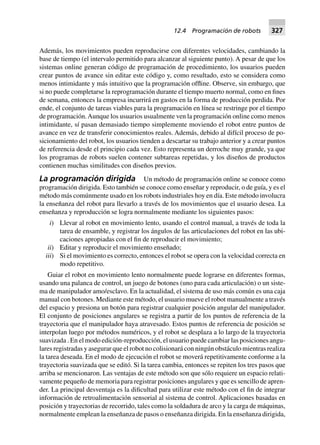 Además, los movimientos pueden reproducirse con diferentes velocidades, cambiando la
base de tiempo (el intervalo permitido para alcanzar al siguiente punto). A pesar de que los
sistemas online generan código de programación de procedimiento, los usuarios pueden
crear puntos de avance sin editar este código y, como resultado, esto se considera como
menos intimidante y más intuitivo que la programación offline. Observe, sin embargo, que
si no puede completarse la reprogramación durante el tiempo muerto normal, como en fines
de semana, entonces la empresa incurrirá en gastos en la forma de producción perdida. Por
ende, el conjunto de tareas viables para la programación en línea se restringe por el tiempo
de programación.Aunque los usuarios usualmente ven la programación online como menos
intimidante, sí pasan demasiado tiempo simplemente moviendo el robot entre puntos de
avance en vez de transferir conocimientos reales. Además, debido al difícil proceso de po-
sicionamiento del robot, los usuarios tienden a descartar su trabajo anterior y a crear puntos
de referencia desde el principio cada vez. Esto representa un derroche muy grande, ya que
los programas de robots suelen contener subtareas repetidas, y los diseños de productos
contienen muchas similitudes con diseños previos.
La programación dirigida Un método de programación online se conoce como
programación dirigida. Esto también se conoce como enseñar y reproducir, o de guía, y es el
método más comúnmente usado en los robots industriales hoy en día. Este método involucra
la enseñanza del robot para llevarlo a través de los movimientos que el usuario desea. La
enseñanza y reproducción se logra normalmente mediante los siguientes pasos:
i) Llevar al robot en movimiento lento, usando el control manual, a través de toda la
tarea de ensamble, y registrar los ángulos de las articulaciones del robot en las ubi-
caciones apropiadas con el fin de reproducir el movimiento;
ii) Editar y reproducir el movimiento enseñado;
iii) Si el movimiento es correcto, entonces el robot se opera con la velocidad correcta en
modo repetitivo.
Guiar el robot en movimiento lento normalmente puede lograrse en diferentes formas,
usando una palanca de control, un juego de botones (uno para cada articulación) o un siste-
ma de manipulador amo/esclavo. En la actualidad, el sistema de uso más común es una caja
manual con botones. Mediante este método, el usuario mueve el robot manualmente a través
del espacio y presiona un botón para registrar cualquier posición angular del manipulador.
El conjunto de posiciones angulares se registra a partir de los puntos de referencia de la
trayectoria que el manipulador haya atravesado. Estos puntos de referencia de posición se
interpolan luego por métodos numéricos, y el robot se desplaza a lo largo de la trayectoria
suavizada . En el modo edición-reproducción, el usuario puede cambiar las posiciones angu-
lares registradas y asegurar que el robot no colisionará con ningún obstáculo mientras realiza
la tarea deseada. En el modo de ejecución el robot se moverá repetitivamente conforme a la
trayectoria suavizada que se editó. Si la tarea cambia, entonces se repiten los tres pasos que
arriba se mencionaron. Las ventajas de este método son que sólo requiere un espacio relati-
vamente pequeño de memoria para registrar posiciones angulares y que es sencillo de apren-
der. La principal desventaja es la dificultad para utilizar este método con el fin de integrar
información de retroalimentación sensorial al sistema de control. Aplicaciones basadas en
posición y trayectorias de recorrido, tales como la soldadura de arco y la carga de máquinas,
normalmente emplean la enseñanza de pasos o enseñanza dirigida. En la enseñanza dirigida,
12.4 Programación de robots 327
 
