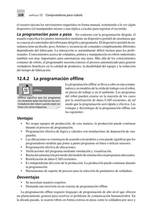 328 CAPÍTULO 12 Computadoras para robots
el usuario ejecuta los movimientos requeridos en forma manual, sosteniendo a la vez algún
dispositivo (el manipulador mismo o una réplica a escala) para registrar el recorrido.
La programación paso a paso En contraste con la programación dirigida, el
usuario especifica los puntos intermedios mediante un dispositivo portátil de enseñanza que
se conecta al controlador del robot para dirigirlo y programarlo. El dispositivo portátil de en-
señanza tiene un diseño, peso, botones y secuencias de comandos completamente diferentes
dependiendo del fabricante. La interacción es normalmente difícil incluso para los profe-
sionales. Conocimientos acerca de soldadura, pintura y manipulación en robots industriales
también son muy importantes para automatizar una tarea. Más allá de los conocimientos
comunes de robots, el programador necesita conocer el proceso automatizado para generar
verdaderos beneficios en la calidad de productos, la durabilidad del equipo y la reducción
del tiempo de fabricación.
12.4.2 La programación ofﬂine
La programación offline se lleva a cabo en una compu-
tadora y en modelos de la celda de trabajo con el robot,
en piezas de trabajo y en el ambiente. Los programas
del robot pueden crearse en la mayoría de los casos
por la reutilización de datos CAD existentes, de tal
modo que la programación será rápida y efectiva. Las
ventajas y desventajas de la programación offline son
las siguientes:
Ventajas
• No ocupa equipos de producción; de esta manera, la producción puede continuar
durante el proceso de programación.
• Programación efectiva de lógica y cálculos con instalaciones de depuración de van-
guardia.
• Las ubicaciones se construyen de acuerdo con modelos y esto puede significar que los
programadores tendrán que poner a punto programas en línea o utilizar sensores.
• Programación efectiva de ubicaciones.
• Verificaciones del programa mediante simulación y visualización.
• Buenadocumentaciónpormediodelmodelodesimulaciónconprogramasadecuados.
• Reutilización de datos CAD existentes.
• Es independiente del costo de la producción. La producción puede continuar durante
la programación.
• Herramientas de soporte de proceso para la selección de parámetros de soldadura.
Desventajas
• Se necesitan usuarios expertos.
• Demanda una inversión en un sistema de programación offline.
La programación offline requiere lenguajes de programación de alto nivel que ofrecen
un planteamiento general para resolver el problema de comunicación humano/robot. En
la década pasada, se usaron robots en forma exitosa en áreas como la soldadura por arco y
Ofﬂine signiﬁca que los programas
no necesitan estar escritos en los con-
troladores del robot cuando están en
línea con otras máquinas.
Ofﬂine
 