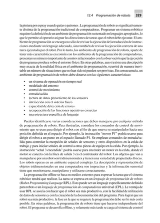 lapinturaporesprayusandoguíasopatrones.Laprogramaciónderobotsessignificativamen-
te distinta de la programación tradicional de computadoras. Programar un sistema robótico
requiereladefinicióndeunambientedeprogramaciónsustentadoenlenguajesapropiados,lo
que le permite al operario asignar las direcciones de tareas que el robot debe ejecutar. El am-
biente de programación se encarga no sólo de revisar la ejecución de la traducción de instruc-
ciones mediante un lenguaje adecuado, sino también de revisar la ejecución correcta de una
tarea ejecutada por el robot. Por lo tanto, los ambientes de programación de robots, aparte de
tener más características en común con los ambientes de la programación de computadoras,
presentan un número importante de asuntos relacionados con la observación que la ejecución
deprogramasproducesobreelentornofísico.Enotraspalabras,aunsiexisteunadescripción
muy exacta de la realidad física en el ambiente de programación, ocurrirá de manera inevi-
table un número de situaciones que no han sido ni pueden ser previstas. En consecuencia, un
ambiente de programación de robots debe dotarse con las siguientes características:
• un sistema de operación en tiempo real
• modelado del entorno
• control de movimiento
• entrada/salida
• lectura de datos proveniente de los sensores
• interacción con el sistema físico
• capacidad de detección de errores
• recuperación de las funciones operativas correctas
• una estructura específica de lenguaje
Pueden identificarse varias consideraciones que deben manejarse por cualquier método
de programación de robots. Para ilustrarlas, considere los comandos de control de movi-
miento que se usan para dirigir el robot con el fin de que mueva su manipulador hacia una
posición definida en el espacio. Por ejemplo, la instrucción “mover P1” podría usarse para
dirigir el robot a un punto en el espacio llamado P1. Se emplean comandos de entrada/sa-
lida para controlar la recepción de señales de sensores y otros dispositivos en la celda de
trabajo y para iniciar señales de control a otras piezas de equipo en la celda. Por ejemplo, la
instrucción “señal 3 encendida” podría usarse para encender un motor en la celda, donde el
motor se conecta con la línea de salida 3 en el controlador del robot. Los objetos que van a
manipularse por un robot son tridimensionales y tienen una variedad de propiedades físicas.
Los robots operan en un ambiente espacial complejo. La descripción y representación de
objetos tridimensionales en una computadora son imprecisas y la información sensorial
tiene que monitorearse, manipularse y utilizarse correctamente.
La programación offline se basa en medios externos para expresar la tarea que el sistema
robótico tendrá que realizar. La tarea se expresa en un lenguaje de programación de robots
(Robot Programming Language RPL). Esto puede ser un lenguaje específicamente definido
para robots o un lenguaje de programación de computadoras universal (CPL). Le ventaja de
usar RPL se asocia con hacer que el robot sea más productivo, con la facilidad de utilización
de datos de sensores y con la creación de la documentación del programa. Para lograr que un
robot sea más productivo, la fase en la que se requiere la programación debe ser lo más corta
posible. En otras palabras, la programación de robots tiene que hacerse independiente del
robot. El programa se desarrolla offline, y solamente más tarde se carga al sistema de control
12.4 Programación de robots 329
 