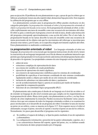 330 CAPÍTULO 12 Computadoras para robots
para su ejecución. El problema de este planteamiento es que, a pesar de que los robots que se
fabrican actualmente tienen una alta repetitividad, demuestran baja precisión. Esto requiere
la calibración del programa que se crea offline.
Los planteamientos actuales para la programación offline pueden clasificarse en dos
categorías principales: la programación orientada al robot y la programación orientada al
objeto o programación basada en las tareas. En la programación orientada al robot, se des-
cribe explícitamente una tarea de ensamble como una secuencia de movimientos del robot.
El robot se guía y controla por el programa a través de toda la tarea, donde cada instrucción
del programa corresponde aproximadamente a una acción del robot. Por el otro lado, la
programación basada en las tareas describe la tarea de ensamble como una secuencia de
metas posicionales de los objetos más que los movimientos del robot que se necesitan para
alcanzar estas metas y, por lo tanto, no se especifica ningún movimiento explícito del robot.
Estos planteamientos se analizarán a continuación.
La programación orientada al robot Los lenguajes orientados al robot son
lenguajes de programación estructurada que incorporan instrucciones de alto nivel y tienen
la característica de un lenguaje interpretado con el fin de obtener un ambiente interactivo que
permitequeelprogramadorreviselaejecucióndecadainstruccióndelprogramafuenteantes
de proceder a la siguiente. Las propiedades comunes de estos lenguajes son las siguientes:
• editor de texto
• estructuras complejas de representación de datos
• uso extenso de variables de estado predefinidas
• ejecución de operaciones de matriz algebraica
• uso extensivo de representaciones simbólicas para los sistemas de coordenadas
• posibilidad de especificar el movimiento coordinado de más sistemas coordenados
rígidamente unidos a objetos por medio de un solo sistema de coordenadas
• inclusión de subrutinas con intercambio de datos y parámetros
• uso de acondicionamiento lógico y puesta en secuencia por medio de banderas
• capacidad de computación paralela
• funciones de un controlador lógico programable (PLC)
El planteamiento más común para el diseño de un lenguaje en el nivel de un robot es el
de extender un lenguaje de alto nivel existente para que cumpla con los requerimientos de
la programación de robots. Hasta cierto grado, este planteamiento es ad hoc y no hay linea-
mientos de cómo implementar la extensión. Pueden reconocerse fácilmente varias caracte-
rísticas clave que son comunes de todos los lenguajes orientados a robots si se examinan los
pasos involucrados en el desarrollo de un programa de robot. Considere la tarea de insertar
un perno en un orificio, como se muestra en la figura 12.7. Esto requiere mover el robot al
alimentador, recoger el perno, moverlo al soporte e insertar el perno en uno de los orificios.
Normalmente, los pasos para desarrollar el programa son los siguientes:
a) Se establece el espacio de trabajo y se fijan las partes mediante el uso de sujetadores
y alimentadores.
b) La configuración (orientación y posición) de las partes (alimentador, soportes, etc.)
y sus características (barreno del soporte, agarre del perno, etc.) se definen usando
las estructuras de datos proporcionados por el lenguaje.
 