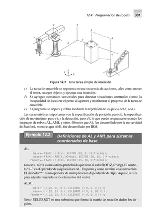 c) La tarea de ensamble se segmenta en una secuencia de acciones, tales como mover
el robot, recoger objetos y ejecutar una inserción.
d) Se agregan comandos sensoriales para detectar situaciones anormales (como la
incapacidad de localizar el perno al agarrar) y monitorear el progreso de la tarea de
ensamble.
e) El programa se depura y refina mediante la repetición de los pasos del b) al d).
Las características importantes son la especificación de posición, paso b), la especifica-
ción de movimiento, paso c), y la detección, paso d), lo que puede programarse usando los
lenguajes de robots AL, AML y otros. Observe que AL fue desarrollado por la universidad
de Stanford, mientras que AML fue desarrollado por IBM.
Ejemplo 12.2 Deﬁniciones de AL y AML para sistemas
coordenados de base
AL:
base ← FRAME (nilrot, VECTOR (20, 0, 15)*inches);
beam ← FRAME (ROT(A, 90*deg), VECTOR (20, 15, 0)*inches);
feeder ← FRAME (nilrot, VECTOR (25, 20, 0)*inches);
Observe: nilrot es un sistema predefinido que tiene el valor ROT(Z, 0*deg). El símbo-
lo “←” es el operador de asignación enAL. Un punto y coma termina una instrucción.
El símbolo “*” es un operador de multiplicación dependiente del tipo.Aquí se utiliza
para adjuntar unidades a los elementos del vector.
ALM:
base = < < 20, 0, 15 >, EULERROT (< 0, 0, 0 >) >;
beam = < < 20, 15, 0 >, EULERROT (< 0, 0, 90 >) >;
feeder = < < 25, 20, 0 >, EULERROT (< 0, 0, 0 >) >;
Nota: EULERROT es una subrutina que forma la matriz de rotación dados los án-
gulos.
A
B
A
Z
Y
X
Z
X
Y
Z
Figura 12.7 Una tarea simple de inserción
12.4 Programación de robots 331
 