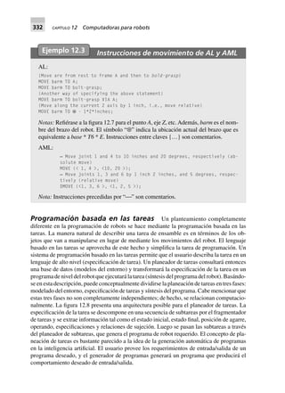 332 CAPÍTULO 12 Computadoras para robots
Ejemplo 12.3 Instrucciones de movimiento de AL y AML
AL:
{Move are from rest to frame A and then to bold-grasp}
MOVE barm TO A;
MOVE barm TO bolt-grasp;
{Another way of specifying the above statement}
MOVE barm TO bolt-grasp VIA A;
{Move along the current Z axis by 1 inch, i.e., move relative}
MOVE barm TO ⊗ - 1*Z*inches;
Notas: Refiérase a la figura 12.7 para el punto A, eje Z, etc. Además, barm es el nom-
bre del brazo del robot. El símbolo “⊗” indica la ubicación actual del brazo que es
equivalente a base * T6 * E. Instrucciones entre claves {…} son comentarios.
AML:
— Move joint 1 and 4 to 10 inches and 20 degrees, respectively (ab-
solute move)
MOVE (< 1, 4 >, <10, 20 >);
— Move joints 1, 3 and 6 by 1 inch 2 inches, and 5 degrees, respec-
tively (relative move)
DMOVE (<1, 3, 6 >, <1, 2, 5 >);
Nota: Instrucciones precedidas por “⎯” son comentarios.
Programación basada en las tareas Un planteamiento completamente
diferente en la programación de robots se hace mediante la programación basada en las
tareas. La manera natural de describir una tarea de ensamble es en términos de los ob-
jetos que van a manipularse en lugar de mediante los movimientos del robot. El lenguaje
basado en las tareas se aprovecha de este hecho y simplifica la tarea de programación. Un
sistema de programación basado en las tareas permite que el usuario describa la tarea en un
lenguaje de alto nivel (especificación de tarea). Un planeador de tareas consultará entonces
una base de datos (modelos del entorno) y transformará la especificación de la tarea en un
programa de nivel del robot que ejecutará la tarea (síntesis del programa del robot). Basándo-
se en esta descripción, puede conceptualmente dividirse la planeación de tareas en tres fases:
modelado del entorno, especificación de tareas y síntesis del programa. Cabe mencionar que
estas tres fases no son completamente independientes; de hecho, se relacionan computacio-
nalmente. La figura 12.8 presenta una arquitectura posible para el planeador de tareas. La
especificación de la tarea se descompone en una secuencia de subtareas por el fragmentador
de tareas y se extrae información tal como el estado inicial, estado final, posición de agarre,
operando, especificaciones y relaciones de sujeción. Luego se pasan las subtareas a través
del planeador de subtareas, que genera el programa de robot requerido. El concepto de pla-
neación de tareas es bastante parecido a la idea de la generación automática de programas
en la inteligencia artificial. El usuario provee los requerimientos de entrada/salida de un
programa deseado, y el generador de programas generará un programa que producirá el
comportamiento deseado de entrada/salida.
 