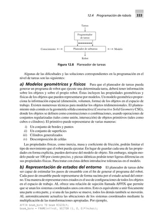 Algunas de las dificultades y las soluciones correspondientes en la programación en el
nivel de tareas son las siguientes:
a) Modelos geométricos y físicos Para que el planeador de tareas pueda
generar un programa de robot que ejecute una determinada tarea, deberá tener información
sobre los objetos y sobre el propio robot. Éstas incluyen las propiedades geométricas y
físicas de los objetos que pueden representarse por modelos. Un modelo geométrico propor-
ciona la información espacial (dimensión, volumen, forma) de los objetos en el espacio de
trabajo. Existen numerosas técnicas para modelar los objetos tridimensionales. El plantea-
miento más común es la geometría sólida constructiva (Constructive Solid Geometry CSG),
donde los objetos se definen como construcciones o combinaciones, usando operaciones de
conjuntos regularizadas (tales como unión, intersección) de objetos primitivos (tales como
cubos o cilindros). El primitivo puede representarse de varias maneras:
i) Un conjunto de bordes y puntos
ii) Un conjunto de superficies
iii) Cilindros generalizados
iv) Descomposición de celdas
Las propiedades físicas, como inercia, masa y coeficiente de fricción, podrán limitar el
tipo de movimiento que el robot pueda ejecutar. En lugar de guardar cada una de las propie-
dades en forma explícita, pueden derivarse del modelo de objeto. Sin embargo, ningún mo-
delo puede ser 100 por ciento preciso, y piezas idénticas podrán tener ligeras diferencias en
sus propiedades físicas. Para tratar con éstas deben introducirse tolerancias en el modelo.
b) Representación de estados del entorno El planeador de tareas debe
ser capaz de estimular los pasos de ensamble con el fin de generar el programa del robot.
Cada paso de ensamble puede representarse de forma sucinta por el estado actual del entor-
no. Una manera de representar estos estados es el uso de configuraciones de todos los objetos
en el espacio de trabajo. AL ofrece una relación de sujeción llamada AFFIX que permite
que se unan los sistemas coordenados unos con otros. Esto es equivalente a unir físicamente
una parte a otra parte, y si una de las partes se mueve, todos los demás también se moverán.
AL automáticamente actualiza las ubicaciones de los sistemas coordenados mediante la
multiplicación de las transformaciones apropiadas. Por ejemplo,
AFFIX beam_bore TO beam RIGIDLY;
beam_bore = FRAME(nilrot, VECTOR (1, 0, 0)*inches);
Robot
Planeador de subtareas
Fragmentador
de tareas
Tareas
ModeloConocimiento
Figura 12.8 Planeador de tareas
12.4 Programación de robots 333
 