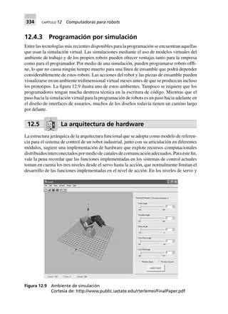 334 CAPÍTULO 12 Computadoras para robots
12.4.3 Programación por simulación
Entre las tecnologías más recientes disponibles para la programación se encuentran aquellas
que usan la simulación virtual. Las simulaciones mediante el uso de modelos virtuales del
ambiente de trabajo y de los propios robots pueden ofrecer ventajas tanto para la empresa
como para el programador. Por medio de una simulación, pueden programarse robots offli-
ne, lo que no causa ningún tiempo muerto para una línea de ensamble que podrá depender
considerablemente de estos robots. Las acciones del robot y las piezas de ensamble pueden
visualizarse en un ambiente tridimensional virtual meses antes de que se produzcan incluso
los prototipos. La figura 12.9 ilustra uno de estos ambientes. Tampoco se requiere que los
programadores tengan mucha destreza técnica en la escritura de código. Mientras que el
paso hacia la simulación virtual para la programación de robots es un paso hacia adelante en
el diseño de interfaces de usuarios, muchos de los diseños todavía tienen un camino largo
por delante.
12.5 La arquitectura de hardware
La estructura jerárquica de la arquitectura funcional que se adopta como modelo de referen-
cia para el sistema de control de un robot industrial, junto con su articulación en diferentes
módulos, sugiere una implementación de hardware que explote recursos computacionales
distribuidos interconectados por medio de canales de comunicación adecuados. Para este fin,
vale la pena recordar que las funciones implementadas en los sistemas de control actuales
toman en cuenta los tres niveles desde el servo hasta la acción, que normalmente limitan el
desarrollo de las funciones implementadas en el nivel de acción. En los niveles de servo y
Figura 12.9 Ambiente de simulación
Cortesía de: http://www.public.iastate.edu/rterlemei/FinalPaper.pdf
 