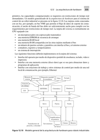 primitivo, las capacidades computacionales se requieren con restricciones de tiempo real
demandantes. Un modelo generalizado de la arquitectura de hardware para el sistema de
control de un robot industrial se presenta en la figura 12.10. Las tarjetas están conectadas
con un bus, por ejemplo, un bus VME que permite el flujo de datos de soporte de comu-
nicación; el ancho de banda del bus debe ser suficientemente ancho para cumplir con los
requerimientos por restricciones de tiempo real. La tarjeta del sistema es normalmente un
CPU equipado con
• un microprocesador con coprocesador matemático
• una memoria EPROM de secuencia de arranque
• una memoria RAM local
• una memoria RAM compartida con las otras tarjetas mediante el bus
• un número de puertos seriales y paralelos con interfaz al bus y al entorno externo
• contadores, registros y temporizadores
• un sistema de interrupción
Las siguientes funciones deberán implementarse en la tarjeta del sistema:
• Interfaz del operario por medio de dispositivo portátil de enseñanza, teclado, video e
impresora
• Interfaz con una memoria externa (disco duro) que se usa para almacenar datos y
programas de aplicación
• Interfaz con estaciones de trabajo y otros sistemas de control por medio de una red
local de comunicación, por ejemplo, Ethernet
Estación
de trabajo
Amplificadores
de potencia
Sensor
de fuerza
ServomotoresTransductores de
posición y velocidad
Cámara Monitor
Servo Fuerza Visión
Bus
DinámicaCinemáticaSISTEMA
E/S
Memoria
externa
Impresora
Dispositivo portátil
de enseñanza
Video Teclado
Figura 12.10 Modelo general de la arquitectura de hardware para robots industriales
12.5 La arquitectura de hardware 335
 