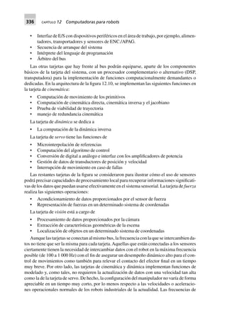 336 CAPÍTULO 12 Computadoras para robots
• Interfaz de E/S con dispositivos periféricos en el área de trabajo, por ejemplo, alimen-
tadores, transportadores y sensores de ENC./APAG.
• Secuencia de arranque del sistema
• Intérprete del lenguaje de programación
• Árbitro del bus
Las otras tarjetas que hay frente al bus podrán equiparse, aparte de los componentes
básicos de la tarjeta del sistema, con un procesador complementario o alternativo (DSP,
transputadora) para la implementación de funciones computacionalmente demandantes o
dedicadas. En la arquitectura de la figura 12.10, se implementan las siguientes funciones en
la tarjeta de cinemática:
• Computación de movimiento de los primitivos
• Computación de cinemática directa, cinemática inversa y el jacobiano
• Prueba de viabilidad de trayectoria
• manejo de redundancia cinemática
La tarjeta de dinámica se dedica a
• La computación de la dinámica inversa
La tarjeta de servo tiene las funciones de
• Microinterpolación de referencias
• Computación del algoritmo de control
• Conversión de digital a análogo e interfaz con los amplificadores de potencia
• Gestión de datos de transductores de posición y velocidad
• Interrupción de movimiento en caso de fallas
Las restantes tarjetas de la figura se consideraron para ilustrar cómo el uso de sensores
podrá precisar capacidades de procesamiento local para recuperar informaciones significati-
vas de los datos que puedan usarse efectivamente en el sistema sensorial. La tarjeta de fuerza
realiza las siguientes operaciones:
• Acondicionamiento de datos proporcionados por el sensor de fuerza
• Representación de fuerzas en un determinado sistema de coordenadas
La tarjeta de visión está a cargo de
• Procesamiento de datos proporcionados por la cámara
• Extracción de características geométricas de la escena
• Localización de objetos en un determinado sistema de coordenadas
Aunque las tarjetas se conectan al mismo bus, la frecuencia con la que se intercambien da-
tos no tiene que ser la misma para cada tarjeta.Aquellas que están conectadas a los sensores
ciertamente tienen la necesidad de intercambiar datos con el robot en la máxima frecuencia
posible (de 100 a 1 000 Hz) con el fin de asegurar un desempeño dinámico alto para el con-
trol de movimientos como también para relevar el contacto del efector final en un tiempo
muy breve. Por otro lado, las tarjetas de cinemática y dinámica implementan funciones de
modelado y, como tales, no requieren la actualización de datos con una velocidad tan alta
como la de la tarjeta de servo. De hecho, la configuración del manipulador no varía de forma
apreciable en un tiempo muy corto, por lo menos respecto a las velocidades o aceleracio-
nes operacionales normales de los robots industriales de la actualidad. Las frecuencias de
 