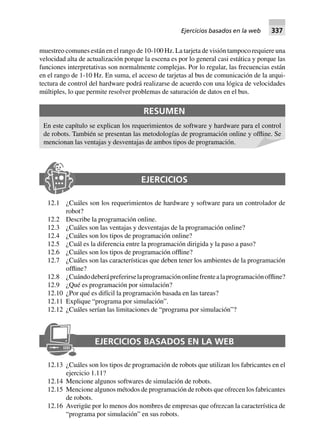 muestreo comunes están en el rango de 10-100 Hz. La tarjeta de visión tampoco requiere una
velocidad alta de actualización porque la escena es por lo general casi estática y porque las
funciones interpretativas son normalmente complejas. Por lo regular, las frecuencias están
en el rango de 1-10 Hz. En suma, el acceso de tarjetas al bus de comunicación de la arqui-
tectura de control del hardware podrá realizarse de acuerdo con una lógica de velocidades
múltiples, lo que permite resolver problemas de saturación de datos en el bus.
RESUMEN
En este capítulo se explican los requerimientos de software y hardware para el control
de robots. También se presentan las metodologías de programación online y offline. Se
mencionan las ventajas y desventajas de ambos tipos de programación.
EJERCICIOS
12.1 ¿Cuáles son los requerimientos de hardware y software para un controlador de
robot?
12.2 Describe la programación online.
12.3 ¿Cuáles son las ventajas y desventajas de la programación online?
12.4 ¿Cuáles son los tipos de programación online?
12.5 ¿Cuál es la diferencia entre la programación dirigida y la paso a paso?
12.6 ¿Cuáles son los tipos de programación offline?
12.7 ¿Cuáles son las características que deben tener los ambientes de la programación
offline?
12.8 ¿Cuándodeberápreferirselaprogramaciónonlinefrentealaprogramaciónoffline?
12.9 ¿Qué es programación por simulación?
12.10 ¿Por qué es difícil la programación basada en las tareas?
12.11 Explique “programa por simulación”.
12.12 ¿Cuáles serían las limitaciones de “programa por simulación”?
EJERCICIOS BASADOS EN LA WEB
12.13 ¿Cuáles son los tipos de programación de robots que utilizan los fabricantes en el
ejercicio 1.11?
12.14 Mencione algunos softwares de simulación de robots.
12.15 Mencione algunos métodos de programación de robots que ofrecen los fabricantes
de robots.
12.16 Averigüe por lo menos dos nombres de empresas que ofrezcan la característica de
“programa por simulación” en sus robots.
Ejercicios basados en la web 337
 