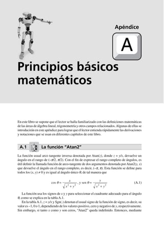Principios básicos
matemáticos
En este libro se supone que el lector se halla familiarizado con las definiciones matemáticas
de las áreas de álgebra lineal, trigonometría y otros campos relacionados.Algunas de ellas se
introducirán en este apéndice para lograr que el lector entienda rápidamente las derivaciones
y notaciones que se usan en diferentes capítulos de este libro.
A.1 La función “Atan2”
La función usual arco tangente inversa denotada por Atan(z), donde z = y/x, devuelve un
ángulo en el rango de (–p/2, p/2). Con el fin de expresar el rango completo de ángulos, es
útil definir la llamada función de arco-tangente de dos argumentos denotada porAtan2(y, x)
que devuelve el ángulo en el rango completo, es decir, (–p, p). Esta función se define para
todos los (x, y) ≠ 0 y es igual al ángulo único q, de tal manera que
cos q =
x
x y2 2
+
, y sen q =
y
x y2 2
+
(A.1)
La función usa los signos de x y y para seleccionar el cuadrante adecuado para el ángulo
q, como se explica en la tabla A.1.
En la tablaA.1, z = y/x y Sgn(.) denotan el usual signo de la función de signo, es decir, su
valor es –1, 0 o 1, dependiendo de los valores positivo, cero y negativo de y, respectivamente.
Sin embargo, si tanto x como y son ceros, “Atan2” queda indefinido. Entonces, mediante
Apéndice
A
 