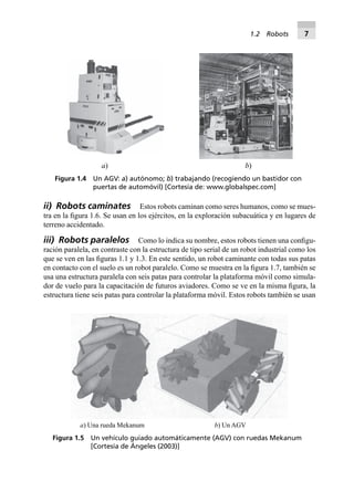 ii) Robots caminates Estos robots caminan como seres humanos, como se mues-
tra en la ﬁgura 1.6. Se usan en los ejércitos, en la exploración subacuática y en lugares de
terreno accidentado.
iii) Robots paralelos Como lo indica su nombre, estos robots tienen una conﬁgu-
ración paralela, en contraste con la estructura de tipo serial de un robot industrial como los
que se ven en las ﬁguras 1.1 y 1.3. En este sentido, un robot caminante con todas sus patas
en contacto con el suelo es un robot paralelo. Como se muestra en la ﬁgura 1.7, también se
usa una estructura paralela con seis patas para controlar la plataforma móvil como simula-
dor de vuelo para la capacitación de futuros aviadores. Como se ve en la misma ﬁgura, la
estructura tiene seis patas para controlar la plataforma móvil. Estos robots también se usan
a) b)
Figura 1.4 Un AGV: a) autónomo; b) trabajando (recogiendo un bastidor con
puertas de automóvil) [Cortesía de: www.globalspec.com]
a) Una rueda Mekanum b) Un AGV
Figura 1.5 Un vehículo guiado automáticamente (AGV) con ruedas Mekanum
[Cortesía de Ángeles (2003)]
1.2 Robots 7
 