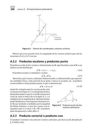 340 APÉNDICE A Principios básicos matemáticos
Observe que en la ecuación (A.6), las magnitudes de los vectores unitarios que usan las
ecuaciones (A.4) y (A.7) son uno.
A.2.2 Productos escalares y productos punto
El producto escalar de dos vectores n-dimensionales a y b, aquí denotados como aT
b, es un
número escalar definido por
aT
b = a1b1 + º + anbn (A.8)
El producto escalar es conmutativo, es decir,
aT
b = bT
a (A.9)
Ahora bien, para vectores cartesianos bidimensionales y tridimensionales que represen-
tan cantidades físicas, como posición de un punto o fuerza en un punto, etc., el producto
escalar también se llama producto punto, lo que se determina por
aT
b = ab cos q (A.10)
donde q es el ángulo entre los vectores a y b, como
se muestra en la figuraA.2. La interpretación física
del producto punto es que el vector b se proyecta al
vector a, como lo indica OA en la figura A.1, y se
multiplica por la magnitud de a.Alternativamente,
puede interpretarse como la proyección de a al vec-
tor b cuyo resultado se multiplica por la magnitud
del último. Entonces, si estos dos vectores son or-
togonales entre sí, es decir, si θ = 90º, el producto
punto desaparecerá, a saber, aT
b = 0.
A.2.3 Producto vectorial o producto cruz
Un producto vectorial o cruz entre dos vectores cartesianos, por decir, a y b, denotado por
c, se define como
Sistema de
coordenadas
Ya2O
a1
X
ji
k
a
A
Za3
Figura A.1 Sistema de coordenadas y vectores unitarios
O
q
A a
bB
Figura A.2 Producto punto de dos
vectores cartesianos
 