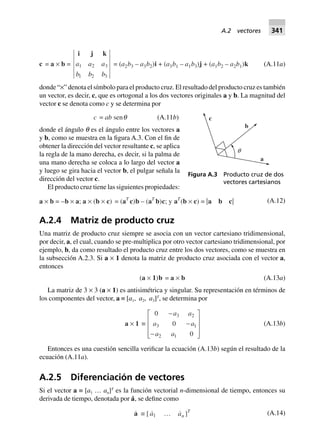 c = a ¥ b =
i j k
a a a
b b b
1 2 3
1 2 3
= (a2b3 – a3b2)i + (a3b1 – a1b3)j + (a1b2 – a2b1)k (A.11a)
donde “×” denota el símbolo para el producto cruz. El resultado del producto cruz es también
un vector, es decir, c, que es ortogonal a los dos vectores originales a y b. La magnitud del
vector c se denota como c y se determina por
c = ab senq (A.11b)
donde el ángulo q es el ángulo entre los vectores a
y b, como se muestra en la figura A.3. Con el fin de
obtener la dirección del vector resultante c, se aplica
la regla de la mano derecha, es decir, si la palma de
una mano derecha se coloca a lo largo del vector a
y luego se gira hacia el vector b, el pulgar señala la
dirección del vector c.
El producto cruz tiene las siguientes propiedades:
a ¥ b = –b ¥ a; a ¥ (b ¥ c) = (aT
c)b – (aT
b)c; y aT
(b ¥ c) = |a b c| (A.12)
A.2.4 Matriz de producto cruz
Una matriz de producto cruz siempre se asocia con un vector cartesiano tridimensional,
por decir, a, el cual, cuando se pre-multiplica por otro vector cartesiano tridimensional, por
ejemplo, b, da como resultado el producto cruz entre los dos vectores, como se muestra en
la subsección A.2.3. Si a × 1 denota la matriz de producto cruz asociada con el vector a,
entonces
(a ¥ 1)b = a ¥ b (A.13a)
La matriz de 3 × 3 (a × 1) es antisimétrica y singular. Su representación en términos de
los componentes del vector, a ≡ [a1, a2, a3]T
, se determina por
a ¥ 1 ∫
0
0
0
3 2
3 1
2 1
-
-
-
L
N
MMM
O
Q
PPP
a a
a a
a a
(A.13b)
Entonces es una cuestión sencilla verificar la ecuación (A.13b) según el resultado de la
ecuación (A.11a).
A.2.5 Diferenciación de vectores
Si el vector a ≡ [a1 … an]T
es la función vectorial n-dimensional de tiempo, entonces su
derivada de tiempo, denotada por a˙, se define como
a ∫ [ a1 º an ]T (A.14)
q
a
b
c
Figura A.3 Producto cruz de dos
vectores cartesianos
A.2 vectores 341
 