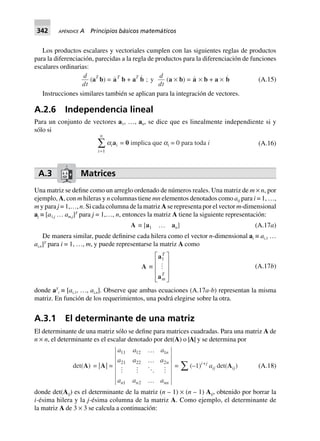342 APÉNDICE A Principios básicos matemáticos
Los productos escalares y vectoriales cumplen con las siguientes reglas de productos
para la diferenciación, parecidas a la regla de productos para la diferenciación de funciones
escalares ordinarias:
d
dt
(aT
b) = aT
b + aT
b ; y
d
dt
(a ¥ b) = a ¥ b + a ¥ b (A.15)
Instrucciones similares también se aplican para la integración de vectores.
A.2.6 Independencia lineal
Para un conjunto de vectores a1, …, an, se dice que es linealmente independiente si y
sólo si
i
n
=
Â
1
aiai = 0 implica que ai = 0 para toda i (A.16)
A.3 Matrices
Una matriz se define como un arreglo ordenado de números reales. Una matriz de m × n, por
ejemplo, A, con m hileras y n columnas tiene mn elementos denotados como aij para i = 1, …,
m y para j = 1,…, n. Si cada columna de la matriz A se representa por el vector m-dimensional
aj ≡ [a1,j … am,j]T
para j = 1,…, n, entonces la matriz A tiene la siguiente representación:
A ∫ [a1 º an] (A.17a)
De manera similar, puede definirse cada hilera como el vector n-dimensional ai ≡ ai,1 …
ai,n]T
para i = 1, …, m, y puede representarse la matriz A como
A ∫
a
a
1
T
m
T
L
N
MMM
O
Q
PPP
(A.17b)
donde aT
i ≡ [ai,1, …, ai,n]. Observe que ambas ecuaciones (A.17a-b) representan la misma
matriz. En función de los requerimientos, una podrá elegirse sobre la otra.
A.3.1 El determinante de una matriz
El determinante de una matriz sólo se define para matrices cuadradas. Para una matriz A de
n × n, el determinante es el escalar denotado por det(A) o |A| y se determina por
det(A) = |A| =
a a a
a a a
a a a
n
n
n n nn
11 12 1
21 22 2
1 2
º
º
º
= Â(–1)i+j
aij det(Aij) (A.18)
donde det(Aij) es el determinante de la matriz (n – 1) × (n – 1) Aij, obtenido por borrar la
i-ésima hilera y la j-ésima columna de la matriz A. Como ejemplo, el determinante de
la matriz A de 3 × 3 se calcula a continuación:
 