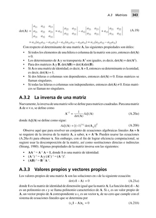 det(A) =
a a a
a a a
a a a
11 12 13
21 22 23
31 32 33
= a11
a a
a a
22 23
32 33
– a12
a a
a a
21 23
31 33
+ a13
a a
a a
21 22
31 32
= a11(a22a33 – a23a32) – a12(a21a33 – a23a31) + a13(a21a32 – a22a31)
(A.19)
Con respecto al determinante de una matriz A, las siguientes propiedades son útiles:
• Si todos los elementos de una hilera o columna de la matriz son cero, entonces det(A)
= 0.
• Los determinantes de A y su transpuesta AT
son iguales, es decir, det(A) = det(AT
).
• Para dos matrices A y B, det(AB) = det(A)det(B).
• Si A es una matriz de identidad, es decir, A = 1, entonces su determinante es la unidad,
es decir, det(A) = 1.
• Si dos hileras o columnas son dependientes, entonces det(A) = 0. Estas matrices se
llaman singulares.
• Si todas las hileras o columnas son independientes, entonces det(A) ≠ 0. Estas matri-
ces se llaman no singulares.
A.3.2 La inversa de una matriz
Nuevamente, la inversa de una matriz sólo se define para matrices cuadradas. Para una matriz
A de n × n, se define como
A–1
=
1
det( )A
Adj(A) (A.20a)
donde Adj(A) se define como sigue:
Adj(A) = [(–1)i+j
det(Aij)]T (A.20b)
Observe aquí que para resolver un conjunto de ecuaciones algebraicas lineales Ax = b
se requiere de la inversa de la matriz A, a saber, x = A–1
b. Pueden usarse las ecuaciones
(A.20a-b) para obtener x. Sin embargo, con el fin de lograr eficiencia computacional, se
sugiere usar la descomposición de la matriz, así como sustituciones directas e indirectas
(Strang, 1980). Algunas propiedades de la matriz inversa son las siguientes:
• AA–1
= A–1
A = 1, donde 1 es una matriz de identidad.
• (A–1
)–1
= A y (AT
)–1
= (A–1
)T
.
• (AB)–1
= B–1
A–1
.
A.3.3 Valores propios y vectores propios
Los valores propios de una matriz A son las soluciones en s de la siguiente ecuación:
det(s1 – A 0=) (A.21a)
donde 1 es la matriz de identidad de dimensión igual que la matriz A. La función det(s1 – A)
es un polinomio en s y se llama polinomio característico de A. Si se es un valor propio de
A, un vector propio de A correspondiente a se es un vector xe de no cero que cumple con el
sistema de ecuaciones lineales que se determina por
(se1 – A)xe 0= (A.21b)
A.3 Matrices 343
 