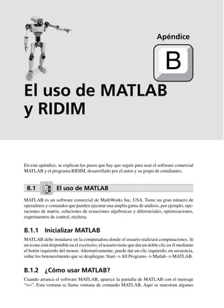 El uso de MATLAB
y RIDIM
En este apéndice, se explican los pasos que hay que seguir para usar el software comercial
MATLAB y el programa RIDIM, desarrollado por el autor y su grupo de estudiantes.
B.1 El uso de MATLAB
MATLAB es un software comercial de MathWorks Inc, USA. Tiene un gran número de
operadores y comandos que pueden ejecutar una amplia gama de análisis, por ejemplo, ope-
raciones de matriz, soluciones de ecuaciones algebraicas y diferenciales, optimizaciones,
experimentos de control, etcétera.
B.1.1 Inicializar MATLAB
MATLAB debe instalarse en la computadora donde el usuario realizará computaciones. Si
un ícono está disponible en el escritorio, el usuario tiene que dar un doble clic en él mediante
el botón izquierdo del mouse. Alternativamente, puede dar un clic izquierdo, en secuencia,
sobre los botones/menús que se despliegan: Start -> All Programs -> Matlab -> MATLAB.
B.1.2 ¿Cómo usar MATLAB?
Cuando arranca el software MATLAB, aparece la pantalla de MATLAB con el mensaje
“>>”. Esta ventana se llama ventana de comando MATLAB. Aquí se muestran algunas
Apéndice
B
 