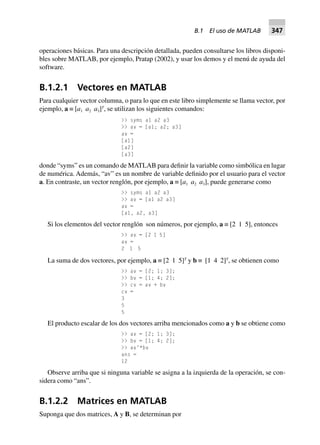 operaciones básicas. Para una descripción detallada, pueden consultarse los libros disponi-
bles sobre MATLAB, por ejemplo, Pratap (2002), y usar los demos y el menú de ayuda del
software.
B.1.2.1 Vectores en MATLAB
Para cualquier vector columna, o para lo que en este libro simplemente se llama vector, por
ejemplo, a ≡ [a1 a2 a3]T
, se utilizan los siguientes comandos:
>> syms a1 a2 a3
>> av = [a1; a2; a3]
av =
[a1]
[a2]
[a3]
donde “syms” es un comando de MATLAB para definir la variable como simbólica en lugar
de numérica. Además, “av” es un nombre de variable definido por el usuario para el vector
a. En contraste, un vector renglón, por ejemplo, a ≡ [a1 a2 a3], puede generarse como
>> syms a1 a2 a3
>> av = [a1 a2 a3]
av =
[a1, a2, a3]
Si los elementos del vector renglón son números, por ejemplo, a ≡ [2 1 5], entonces
>> av = [2 1 5]
av =
2 1 5
La suma de dos vectores, por ejemplo, a ≡ [2 1 5]T
y b ≡ [1 4 2]T
, se obtienen como
>> av = [2; 1; 3];
>> bv = [1; 4; 2];
>> cv = av + bv
cv =
3
5
5
El producto escalar de los dos vectores arriba mencionados como a y b se obtiene como
>> av = [2; 1; 3];
>> bv = [1; 4; 2];
>> av’*bv
ans =
12
Observe arriba que si ninguna variable se asigna a la izquierda de la operación, se con-
sidera como “ans”.
B.1.2.2 Matrices en MATLAB
Suponga que dos matrices, A y B, se determinan por
B.1 El uso de MATLAB 347
 