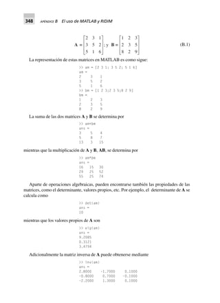 348 APÉNDICE B El uso de MATLAB y RIDIM
A ∫
2 3 1
3 5 2
5 1 6
L
N
MMM
O
Q
PPP
; y B ∫
1 2 3
2 3 5
8 2 9
L
N
MMM
O
Q
PPP
(B.1)
La representación de estas matrices en MATLAB es como sigue:
>> am = [2 3 1; 3 5 2; 5 1 6]
am =
2 3 1
3 5 2
5 1 6
>> bm = [1 2 3;2 3 5;8 2 9]
bm =
1 2 3
2 3 5
8 2 9
La suma de las dos matrices A y B se determina por
>> am+bm
ans =
3 5 4
5 8 7
13 3 15
mientras que la multiplicación de A y B, AB, se determina por
>> am*bm
ans =
16 15 30
29 25 52
55 25 74
Aparte de operaciones algebraicas, pueden encontrarse también las propiedades de las
matrices, como el determinante, valores propios, etc. Por ejemplo, el determinante de A se
calcula como
>> det(am)
ans =
10
mientras que los valores propios de A son
>> eig(am)
ans =
9.2085
0.3121
3.4794
Adicionalmente la matriz inversa de A puede obtenerse mediante
>> inv(am)
ans =
2.8000 –1.7000 0.1000
–0.8000 0.7000 –0.1000
–2.2000 1.3000 0.1000
 