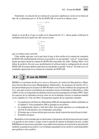Finalmente, la solución de un sistema de ecuaciones algebraicas escrito en la forma de
Ax = b, se determina por x = A–1
b. En MATLAB, el vector x se obtiene como
>> xv = ambv
xv =
–3.8000
1.8000
3.2000
donde el vector b es el que se usaba en la subsección B.1.2.1. Ahora puede verificarse la
multiplicación de la matriz A y del vector x como
>> am*xv
ans =
1.0000
4.0000
2.0000
que se verifica como vector b.
Cabe señalar aquí que, sea lo que fuere lo que se hizo arriba en la ventana de comandos
de MATLAB, también puede teclearse en un archivo .m, por ejemplo, “soln.m”, lo que luego
puede ejecutarse desde la ventana de MATLAB o haciendo clic sobre “Debug->Run” en el
editor de archivos. En este caso, posiblemente el software pida la configuración de ruta de
MATLAB. El usuario deberá especificar la ruta donde se guardó “soln.m”. En todo caso, los
resultados aparecerán en la ventana de comandos de MATLAB.
B.2 El uso de RIDIM
RIDIM es el acrónimo de Recursive Inverse Dynamics for Industrial Manipulators (Diná-
mica Inversa Recursiva para Manipuladores Industriales). Su programa de interfaz VC++
fue desarrollado para los usuarios de MS-Windows con el fin de combinar dos programas de
C++, uno para resolver el problema de cinemática inversa formulado en Marothiya y Saha
(2003); el otro es el algoritmo de dinámica inversa recursiva propuesto en Saha (1999).Tanto
los aspectos de la cinemática inversa como los de la dinámica inversa se analizan también
en los capítulos 6 y 9 de este libro. El programa requiere de las siguientes entradas:
• Los parámetros de Denavit y Hartenberg (DH) del manipulador robótico definidos en
el capítulo 5. Estos parámetros DH se guardan en un archivo.
• La configuración inicial y final del robot. Esto puede aportarse en coordenadas de
nivel de la articulación o en coordenadas cartesianas.
• El tiempo que se desea utilizar para moverse desde la posición inicial hasta la final.
• El número de pasos.
Basándose en las entradas que se mencionan, el programa calcula la trayectoria por seguir
y la guarda en otro archivo. Luego existe la opción de realizar la dinámica inversa, usando
RIDIM para la trayectoria calculada, cuya salida (fuerzas/pares de torsión de la articulación)
también se guarda en un archivo. Los resultados guardados en los archivos están disponibles
para graficar u otros análisis.
B.2 El uso de RIDIM 349
 