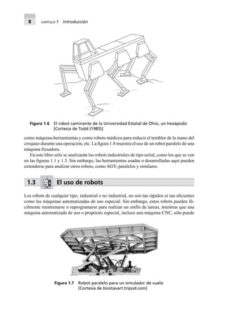 8 CAPÍTULO 1 Introducción
como máquina-herramientas y como robots médicos para reducir el temblor de la mano del
cirujano durante una operación, etc. La ﬁgura 1.8 muestra el uso de un robot paralelo de una
máquina fresadora.
En este libro sólo se analizarán los robots industriales de tipo serial, como los que se ven
en las ﬁguras 1.1 y 1.3. Sin embargo, las herramientas usadas o desarrolladas aquí pueden
extenderse para analizar otros robots, como AGV, paralelos y similares.
1.3 El uso de robots
Los robots de cualquier tipo, industrial o no industrial, no son tan rápidos ni tan eﬁcientes
como las máquinas automatizadas de uso especial. Sin embargo, estos robots pueden fá-
cilmente reentrenarse o reprogramarse para realizar un sinfín de tareas, mientras que una
máquina automatizada de uso o propósito especial, incluso una máquina CNC, sólo puede
Figura 1.7 Robot paralelo para un simulador de vuelo
[Cortesía de biostavart.tripod.com]
Figura 1.6 El robot caminante de la Universidad Estatal de Ohio, un hexápodo
[Cortesía de Todd (1985)]
 