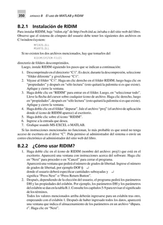 350 APÉNDICE B El uso de MATLAB y RIDIM
B.2.1 Instalación de RIDIM
Para instalar RIDIM, baje “ridim.zip” de http://web.iitd.ac.in/saha o del sitio web del libro.
Observe que el sistema de cómputo del usuario debe tener los siguientes dos archivos en
C:windowssystem:
MFC42D.DLL
MSVRTD.DLL
Si no existen los dos archivos mencionados, hay que tomarlos del
RIDIMSYSTEM-FILES
directorio de fólders descomprimidos.
Luego, instale RIDIM siguiendo los pasos que se indican a continuación:
1. Descomprímalo en el directorio “C:”. Es decir, durante la descompresión, seleccione
“fólder diferente” y give/choose “C:”.
2. Váyase al fólder “C:”. Haga un clic derecho en el fólder RIDIM; luego haga clic en
“propiedades” y después en “sólo lectura” (esto quitará la palomita si es que existe).
Aplique y cierre la ventana.
3. Haga doble clic en “RIDIM” para entrar en el fólder. Luego, en “seleccionar todo”.
Lleve la flecha del cursor sobre cualquier ícono de archivo. Haga clic derecho, luego
en “propiedades”, después en “sólo lectura” (esto quitará la palomita si es que existe).
Aplique y cierre la ventana.
4. Haga doble clic en el fólder ”depurar”. Jale el archivo “proj” (el archivo de aplicación
donde el ícono de RIDIM aparece) al escritorio.
5. Haga doble clic sobre el ícono “RIDIM”.
6. Ingrese a la entrada que desea.
7. Grafique usando MS-EXCEL o MATLAB.
Si las instrucciones mencionadas no funcionan, lo más probable es que usted no tenga
acceso de escritura en el drive “C”. Pida permiso al administrador del sistema o envíe un
correo electrónico al administrador del sitio web del libro.
B.2.2 ¿Cómo usar RIDIM?
1. Haga doble clic en el ícono de RIDIM (nombre del archivo: proj1) que está en el
escritorio. Aparecerá una ventana con instrucciones acerca del software. Haga clic
en “Next” para proceder o en “Cancel” para cerrar el programa.
Aparecerá una ventana que pedirá el número de grados de libertad. Ingrese el número
de grados de libertad, por ejemplo DOF 6 ↵
donde el usuario deberá especificar cantidades subrayadas y ↵
significa “Press Next” o “Press Return Button”.
2. Después, dependiendo de la elección del usuario, el programa pedirá los parámetros
DH y las propiedades del eslabón. Por ejemplo, los parámetros DH y los parámetros
del eslabón se dan en la tabla B.1. Consulte los capítulos 5-9 para revisar el significado
de los términos.
Todos los valores mencionados arriba deberán ingresarse para un eslabón tras otro,
empezando con el eslabón 1. Después de haber ingresado todos los datos, aparecerá
una ventana que indica el almacenamiento de los parámetros en un archivo “dhpara.
r”. Haga clic en “Next”.
 