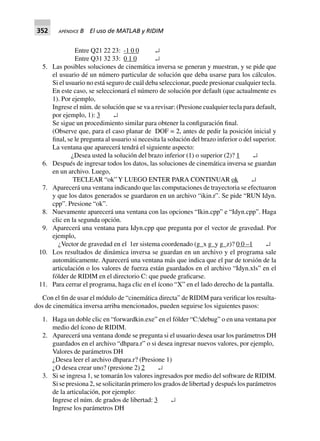 352 APÉNDICE B El uso de MATLAB y RIDIM
Entre Q21 22 23: -1 0 0 ↵
Entre Q31 32 33: 0 1 0 ↵
5. Las posibles soluciones de cinemática inversa se generan y muestran, y se pide que
el usuario dé un número particular de solución que deba usarse para los cálculos.
Si el usuario no está seguro de cuál deba seleccionar, puede presionar cualquier tecla.
En este caso, se seleccionará el número de solución por default (que actualmente es
1). Por ejemplo,
Ingrese el núm. de solución que se va a revisar: (Presione cualquier tecla para default,
por ejemplo, 1): 3 ↵
Se sigue un procedimiento similar para obtener la configuración final.
(Observe que, para el caso planar de DOF = 2, antes de pedir la posición inicial y
final, se le pregunta al usuario si necesita la solución del brazo inferior o del superior.
La ventana que aparecerá tendrá el siguiente aspecto:
¿Desea usted la solución del brazo inferior (1) o superior (2)? 1 ↵
6. Después de ingresar todos los datos, las soluciones de cinemática inversa se guardan
en un archivo. Luego,
TECLEAR “ok”Y LUEGO ENTER PARA CONTINUAR ok ↵
7. Aparecerá una ventana indicando que las computaciones de trayectoria se efectuaron
y que los datos generados se guardaron en un archivo “ikin.r”. Se pide “RUN Idyn.
cpp”. Presione “ok”.
8. Nuevamente aparecerá una ventana con las opciones “Ikin.cpp” e “Idyn.cpp”. Haga
clic en la segunda opción.
9. Aparecerá una ventana para Idyn.cpp que pregunta por el vector de gravedad. Por
ejemplo,
¿Vector de gravedad en el 1er sistema coordenado (g_x g_y g_z)? 0 0 –1 ↵
10. Los resultados de dinámica inversa se guardan en un archivo y el programa sale
automáticamente. Aparecerá una ventana más que indica que el par de torsión de la
articulación o los valores de fuerza están guardados en el archivo “Idyn.xls” en el
fólder de RIDIM en el directorio C: que puede graficarse.
11. Para cerrar el programa, haga clic en el ícono “X” en el lado derecho de la pantalla.
Con el fin de usar el módulo de “cinemática directa” de RIDIM para verificar los resulta-
dos de cinemática inversa arriba mencionados, pueden seguirse los siguientes pasos:
1. Haga un doble clic en “forwardkin.exe” en el fólder “C:debug” o en una ventana por
medio del ícono de RIDIM.
2. Aparecerá una ventana donde se pregunta si el usuario desea usar los parámetros DH
guardados en el archivo “dhpara.r” o si desea ingresar nuevos valores, por ejemplo,
Valores de parámetros DH
¿Desea leer el archivo dhpara.r? (Presione 1)
¿O desea crear uno? (presione 2) 2 ↵
3. Si se ingresa 1, se tomarán los valores ingresados por medio del software de RIDIM.
Si se presiona 2, se solicitarán primero los grados de libertad y después los parámetros
de la articulación, por ejemplo:
Ingrese el núm. de grados de libertad: 3 ↵
Ingrese los parámetros DH
 