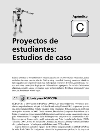 Cinemática 357
Proyectos de
estudiantes:
Estudios de caso
En este apéndice se presentan varios estudios de caso con los proyectos de estudiantes, donde
están involucrados síntesis, diseño, fabricación y control de brazos y mordazas robóticos,
tanto aquellos que se construyeron para participar en concursos de robots, como los que fue-
ron realizados como parte de proyectos de licenciatura y posgrado. Se enfatiza fuertemente
el primer conjunto, ya que involucra a todas las fases del ciclo de vida de un producto y, por
ende, se presenta en primer lugar.
C.1 Robots para ROBOCON
ROBOCON, la abreviación de ROBOtic CONtests, es una competencia robótica de estu-
diantes, organizada cada año por la Asian Broadcasting Union (ABU). A pesar de que era
una competencia robótica popular en Japón entre estudiantes de licenciatura, se abrió para
otros países asiáticos en 2002. Desde entonces, Doordashan (compañía de televisión de la
India) organiza una competencia en la India para seleccionar un equipo representativo de ese
país. Normalmente, el campeón de la India representa a su país en las competencias ABU-
Robocon que se llevan a cabo en diferentes países de Asia. Hasta la fecha, Japón (2002),
Tailandia (2003), Corea del Sur (2004), China (2005), Malasia (2006) yVietnam (2007) han
albergado el evento. La India presentó la Robocon de 2008 en Pune.
Bajo la dirección del autor, equipos del IIT Delhi han participado en el ROBOCON de
la India desde 2003. En la siguiente subsección se presentan experiencias de proyectos
Apéndice
C
 