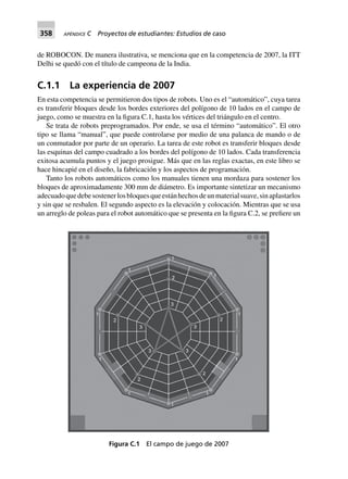 358 APÉNDICE C Proyectos de estudiantes: Estudios de caso
de ROBOCON. De manera ilustrativa, se menciona que en la competencia de 2007, la ITT
Delhi se quedó con el título de campeona de la India.
C.1.1 La experiencia de 2007
En esta competencia se permitieron dos tipos de robots. Uno es el “automático”, cuya tarea
es transferir bloques desde los bordes exteriores del polígono de 10 lados en el campo de
juego, como se muestra en la figura C.1, hasta los vértices del triángulo en el centro.
Se trata de robots preprogramados. Por ende, se usa el término “automático”. El otro
tipo se llama “manual”, que puede controlarse por medio de una palanca de mando o de
un conmutador por parte de un operario. La tarea de este robot es transferir bloques desde
las esquinas del campo cuadrado a los bordes del polígono de 10 lados. Cada transferencia
exitosa acumula puntos y el juego prosigue. Más que en las reglas exactas, en este libro se
hace hincapié en el diseño, la fabricación y los aspectos de programación.
Tanto los robots automáticos como los manuales tienen una mordaza para sostener los
bloques de aproximadamente 300 mm de diámetro. Es importante sintetizar un mecanismo
adecuadoquedebesostenerlosbloquesqueestánhechosdeunmaterialsuave,sinaplastarlos
y sin que se resbalen. El segundo aspecto es la elevación y colocación. Mientras que se usa
un arreglo de poleas para el robot automático que se presenta en la figura C.2, se prefiere un
Figura C.1 El campo de juego de 2007
 