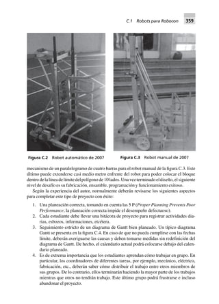 mecanismo de un paralelogramo de cuatro barras para el robot manual de la figura C.3. Este
último puede extenderse casi medio metro enfrente del robot para poder colocar el bloque
dentrodelalíneadelímitedelpolígonode10lados.Unavezterminadoeldiseño,elsiguiente
nivel de desafío es su fabricación, ensamble, programación y funcionamiento exitoso.
Según la experiencia del autor, normalmente deberán revisarse los siguientes aspectos
para completar este tipo de proyecto con éxito:
1. Una planeación correcta, tomando en cuenta las 5 P (Proper Planning Prevents Poor
Performance, la planeación correcta impide el desempeño defectuoso).
2. Cada estudiante debe llevar una bitácora de proyecto para registrar actividades dia-
rias, esbozos, informaciones, etcétera.
3. Seguimiento estricto de un diagrama de Gantt bien planeado. Un típico diagrama
Gantt se presenta en la figura C.4. En caso de que no pueda cumplirse con las fechas
límite, deberán averiguarse las causas y deben tomarse medidas sin redefinición del
diagrama de Gantt. De hecho, el calendario actual podrá colocarse debajo del calen-
dario planeado.
4. Es de extrema importancia que los estudiantes aprendan cómo trabajar en grupo. En
particular, los coordinadores de diferentes tareas, por ejemplo, mecánico, eléctrico,
fabricación, etc., deberán saber cómo distribuir el trabajo entre otros miembros de
sus grupos. De lo contrario, ellos terminarán haciendo la mayor parte de los trabajos
mientras que otros no tendrán trabajo. Este último grupo podrá frustrarse e incluso
abandonar el proyecto.
Figura C.2 Robot automático de 2007 Figura C.3 Robot manual de 2007
C.1 Robots para Robocon 359
 