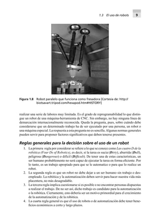 realizar una serie de labores muy limitada. Es el grado de reprogramabilidad lo que distin-
gue un robot de una máquina-herramienta de CNC. Sin embargo, no hay ninguna línea de
demarcación internacionalmente reconocida. Queda la pregunta, pues, sobre cuándo debe
considerarse que un determinado trabajo ha de ser ejecutado por una persona, un robot o
una máquina especial. La respuesta a esta pregunta no es sencilla.Algunas normas generales
pueden servir para proponer factores signiﬁcativos que deben tenerse presentes.
Reglas generales para la decisión sobre el uso de un robot
1. La primera regla por considerar se reﬁere a lo que se conoce como Las cuatro D de la
robótica (Four Ds of Robotics), es decir, si la tarea es sucia (Dirty), aburrida (Dull),
peligrosa (Dangerous) o difícil (Difﬁcult). De tener una de estas características, un
ser humano probablemente no será capaz de ejecutar la tarea en forma eﬁciente. Por
lo tanto, es un trabajo apropiado para que se le automatice o para que lo realice un
robot.
2. La segunda regla es que un robot no debe dejar a un ser humano sin trabajo o des-
empleado. La robótica y la automatización deben servir para hacer nuestra vida más
placentera, no más desagradable.
3. La tercera regla implica cuestionarse si es posible o no encontrar personas dispuestas
a realizar el trabajo. De no ser así, dicho trabajo es candidato para la automatización
o la robótica. Ciertamente, esto debería ser un motivo primordial para el crecimiento
de la automatización y de la robótica.
4. La cuarta regla general es que el uso de robots o de automatización debe tener bene-
ﬁcios económicos a corto y largo plazos.
Figura 1.8 Robot paralelo que funciona como fresadora [Cortesía de: http://
biotsavart.tripod.com/hexapod.htm#HISTORY]
1.3 El uso de robots 9
 